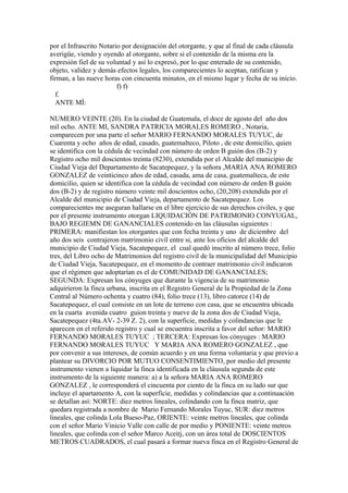 por el Infrascrito Notario por designación del otorgante, y que al final de cada cláusula
averigüe, viendo y oyendo al otorgante, sobre si el contenido de la misma era la
expresión fiel de su voluntad y así lo expresó, por lo que enterado de su contenido,
objeto, validez y demás efectos legales, los comparecientes lo aceptan, ratifican y
firman, a las nueve horas con cincuenta minutos, en el mismo lugar y fecha de su inicio.
f) f)
f.
ANTE MÍ:
NUMERO VEINTE (20). En la ciudad de Guatemala, el doce de agosto del año dos
mil ocho. ANTE MI, SANDRA PATRICIA MORALES ROMERO , Notaria,
comparecen por una parte el señor MARIO FERNANDO MORALES TUYUC, de
Cuarenta y ocho años de edad, casado, guatemalteco, Piloto , de este domicilio, quien
se identifica con la cédula de vecindad con número de orden B guión dos (B-2) y
Registro ocho mil doscientos treinta (8230), extendida por el Alcalde del municipio de
Ciudad Vieja del Departamento de Sacatepequez, y la señora ,MARIA ANA ROMERO
GONZALEZ de veinticinco años de edad, casada, ama de casa, guatemalteca, de este
domicilio, quien se identifica con la cédula de vecindad con número de orden B guión
dos (B-2) y de registro número veinte mil doscientos ocho, (20,208) extendida por el
Alcalde del municipio de Ciudad Vieja, departamento de Sacatepequez. Los
comparecientes me aseguran hallarse en el libre ejercicio de sus derechos civiles, y que
por el presente instrumento otorgan LIQUIDACIÓN DE PATRIMONIO CONYUGAL,
BAJO REGIEMN DE GANANCIALES contenido en las cláusulas siguientes :
PRIMERA: manifiestan los otorgantes que con fecha treinta y uno de diciembre del
año dos seis contrajeron matrimonio civil entre si, ante los oficios del alcalde del
municipio de Ciudad Vieja, Sacatepequez, el cual quedó inscrito al número trece, folio
tres, del Libro ocho de Matrimonios del registro civil de la municipalidad del Municipio
de Ciudad Vieja, Sacatepequez, en el momento de contraer matrimonio civil indicaron
que el régimen que adoptarían es el de COMUNIDAD DE GANANCIALES;
SEGUNDA: Expresan los cónyuges que durante la vigencia de su matrimonio
adquirieron la finca urbana, inscrita en el Registro General de la Propiedad de la Zona
Central al Número ochenta y cuatro (84), folio trece (13), libro catorce (14) de
Sacatepequez, el cual consiste en un lote de terreno con casa, que se encuentra ubicada
en la cuarta avenida cuatro guion treinta y nueve de la zona dos de Ciudad Vieja,
Sacatepequez (4ta.AV- 2-39 Z. 2), con la superficie, medidas y colindancias que le
aparecen en el referido registro y cual se encuentra inscrita a favor del señor: MARIO
FERNANDO MORALES TUYUC ; TERCERA: Expresan los cónyuges : MARIO
FERNANDO MORALES TUYUC Y MARIA ANA ROMERO GONZALEZ , que
por convenir a sus intereses, de común acuerdo y en una forma voluntaria y que previo a
plantear su DIVORCIO POR MUTUO CONSENTIMIENTO, por medio del presente
instrumento vienen a liquidar la finca identificada en la cláusula segunda de este
instrumento de la siguiente manera: a) a la señora MARIA ANA ROMERO
GONZALEZ , le corresponderá el cincuenta por ciento de la finca en su lado sur que
incluye el apartamento A, con la superficie, medidas y colindancias que a continuación
se detallan así: NORTE: diez metros lineales, colindando con la finca matriz, que
quedara registrada a nombre de Mario Fernando Morales Tuyuc, SUR: diez metros
lineales, que colinda Lola Bueso-Paz, ORIENTE: veinte metros lineales, que colinda
con el señor Mario Vinicio Valle con calle de por medio y PONIENTE: veinte metros
lineales, que colinda con el señor Marco Aceitj, con un área total de DOSCIENTOS
METROS CUADRADOS, el cual pasará a formar nueva finca en el Registro General de
 