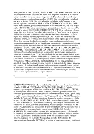 la Propiedad de la Zona Central. b) al señor MARIO FERNANDO MORALES TUYUC
le corresponderá el otro cincuenta por ciento de la propiedad identifica en la cláusula
primera en su lado norte que incluye el apartamento B con la superficie, medidas y
colindancias que a continuación se detallan NORTE, diez metros lineales, colindando
con Marcos Aceituj, SUR: diez metros lineales, colindado con la finca matriz que
quedara registrada a nombre de MARIA ANA ROMERO GONZALEZ, ORIENTE:
veinte metros lineales, que colinda con el señor Mario Vinicio Valle, con calle de por
medio y PONIENTE: veinte metros lineales, que colinda con el señor Marco AceitUj,
con un área total de DOSCIENTOS METROS CUADRADOS, el cual pasará a formar
nueva finca en el Registro General de la Propiedad de la Zona Central: en la presente
liquidación se incluye todo cuanto de hecho y por derecho le corresponde a la finca
objeto de la presente liquidación patrimonial; CUARTA: Que por advertencia del
infrascrito notario, los comparecientes manifiestan en forma expresa que sobre la finca
objeto de la presente liquidación conyugal, no pesan gravámenes, anotaciones o
limitaciones que puedan afectar los Derechos de los otorgantes y que están enterados de
los alcances legales de esta declaración. QUINTA: Que en los términos relacionados,
los señores: : MARIO FERNANDO MORALES TUYUC Y MARIA ANA ROMERO
GONZALEZ manifiestan que ACEPTAN EXPRESAMENTE, la Liquidación del
Patrimonio Conyugal contenido en este instrumento y que no tienen reclamaciones
mutuas en lo sucesivo. DOY FE: a) Que todo lo escrito me fue expuesto, b) Que tuve a
la vista las cédulas de vecindad relacionadas, la certificación de matrimonio relacionada
y así como el testimonio de la escritura pública número veinte autorizada por la notaria
Brenda Emilia Aldana López el dia treinta de abril de dos mil siete, con el cual se
acredito la propiedad objeto del presente contrato, c) Que advierto los efectos legales de
este contrato y la obligación del pago de los impuestos que gravan el presente contrato y
de presentar el testimonio al Registro General de la Propiedad de la Zona Central, d) leo
lo escrito a los otorgantes quienes bien enterados de su contenido objeto, validez y
demás efectos legales lo ratifican, aceptan y firman.
F._________________________________ F________________________________
ANTE MÍ;
NUMERO VEINTIUNO (21). En la ciudad de Guatemala, veinte de agosto del año dos
mil ocho, ANTE MI: SANDRA PATRICIA MORALES ROMERO, Notaria,
comparece por una parte la licenciada MARIA AUDELINA BARRIOS SALGUERO,
de treinta y ocho años de edad, Casada, Abogada y Notaria , guatemalteca de este
domicilio, quien se identifica con la cedula de vecindad numero de orden A guión uno y
de registro numero doce mil quinientos (12,500), extendida por el Alcalde Municipal de
la ciudad de Guatemala del departamento de Guatemala; y quien comparece en calidad
de Juez PRIMERO DE PAZ DEL RAMO CIVIL, personería que acredita con al Acta
de Toma de posesión del Cargo Numero cuarenta y cinco (45), de fecha veinte de abril
del año dos mil cuatro, contenida en el libro de Actas del Juzgado Primero de Paz del
Ramo Civil, personería que a mi juicio y de conformidad con la ley es suficiente para la
realización de este acto; y por la otra parte el señor LUIS PAOLO RAMOS
GUITIEREZ de cuarenta y cinco años de edad, casado, guatemalteco, Administrador
de Empresas , de este domicilio, quien se identifica con la cedula de vecindad numero
de orden A guión uno y de registro numero treinta mil doscientos ochenta y nueve
(39,289), extendida por el Alcalde Municipal de la ciudad de Guatemala del
departamento de Guatemala; DOY FE: a) de conocer a los comparecientes y no obstante
 