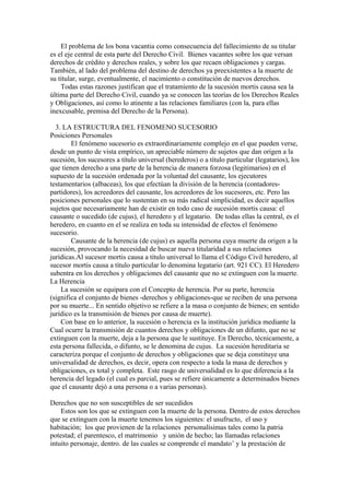 El problema de los bona vacantia como consecuencia del fallecimiento de su titular
es el eje central de esta parte del Derecho Civil. Bienes vacantes sobre los que versan
derechos de crédito y derechos reales, y sobre los que recaen obligaciones y cargas.
También, al lado del problema del destino de derechos ya preexistentes a la muerte de
su titular, surge, eventualmente, el nacimiento o constitución de nuevos derechos.
Todas estas razones justifican que el tratamiento de la sucesión mortis causa sea la
última parte del Derecho Civil, cuando ya se conocen las teorías de los Derechos Reales
y Obligaciones, así como lo atinente a las relaciones familiares (con la, para ellas
inexcusable, premisa del Derecho de la Persona).
3. LA ESTRUCTURA DEL FENOMENO SUCESORIO
Posiciones Personales
El fenómeno sucesorio es extraordinariamente complejo en el que pueden verse,
desde un punto de vista empírico, un apreciable número de sujetos que dan origen a la
sucesión, los sucesores a título universal (herederos) o a título particular (legatarios), los
que tienen derecho a una parte de la herencia de manera forzosa (legitimarios) en el
supuesto de la sucesión ordenada por la voluntad del causante, los ejecutores
testamentarios (albaceas), los que efectúan la división de la herencia (contadores-
partidores), los acreedores del causante, los acreedores de los sucesores, etc. Pero las
posiciones personales que lo sustentan en su más radical simplicidad, es decir aquellos
sujetos que necesariamente han de existir en todo caso de sucesión mortis causa: el
causante o sucedido (de cujus), el heredero y el legatario. De todas ellas la central, es el
heredero, en cuanto en el se realiza en toda su intensidad de efectos el fenómeno
sucesorio.
Causante de la herencia (de cujus) es aquella persona cuya muerte da origen a la
sucesión, provocando la necesidad de buscar nueva titularidad a sus relaciones
jurídicas.Al sucesor mortis causa a título universal lo llama el Código Civil heredero, al
sucesor mortis causa a título particular lo denomina legatario (art. 921 CC). El Heredero
subentra en los derechos y obligaciones del causante que no se extinguen con la muerte.
La Herencia
La sucesión se equipara con el Concepto de herencia. Por su parte, herencia
(significa el conjunto de bienes -derechos y obligaciones-que se reciben de una persona
por su muerte... En sentido objetivo se refiere a la masa o conjunto de bienes; en sentido
jurídico es la transmisión de bienes por causa de muerte).
Con base en lo anterior, la sucesión o herencia es la institución jurídica mediante la
Cual ocurre la transmisión de cuantos derechos y obligaciones de un difunto, que no se
extinguen con la muerte, deja a la persona que le sustituye. En Derecho, técnicamente, a
esta persona fallecida, o difunto, se le denomina de cujus. La sucesión hereditaria se
caracteriza porque el conjunto de derechos y obligaciones que se deja constituye una
universalidad de derechos, es decir, opera con respecto a toda la masa de derechos y
obligaciones, es total y completa. Este rasgo de universalidad es lo que diferencia a la
herencia del legado (el cual es parcial, pues se refiere únicamente a determinados bienes
que el causante dejó a una persona o a varias personas).
Derechos que no son susceptibles de ser sucedidos
Estos son los que se extinguen con la muerte de la persona. Dentro de estos derechos
que se extinguen con la muerte tenemos los siguientes: el usufructo, el uso y
habitación; los que provienen de la relaciones personalísimas tales como la patria
potestad; el parentesco, el matrimonio y unión de hecho; las llamadas relaciones
intuito personaje, dentro. de las cuales se comprende el mandato’ y la prestación de
 