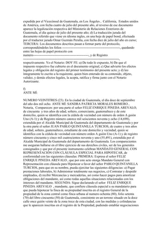 expedida por el Vicecónsul de Guatemala, en Los Ángeles , California, Estados unidos
de América, con fecha cuatro de julio del presente año, al reverso de ese documento
aparece la legalización respectiva del Ministerio de Relaciones Exteriores de
Guatemala, el día quince de julio del presente año; d) La traducción jurada del
documento referido que viene en idioma ingles, en una hoja de papel bond, efectuada
por el traductor jurado Omar Guzmán Peralta, con fecha diez de julio del año en curso;
TERCERA: Los documentos descritos pasan a formar parte del protocolo,
correspondiéndoles los folios -----------------------------------------------------, quedando
entre las hojas de papel protocolo con
numero---------------------------------------------------, y de Registro
----------------------------------------------------------------------------------------,
respectivamente. Yo el Notario: DOY FE: a) De todo lo expuesto, b) De que el
impuesto respectivo fue cubierto en el documento original, c) Que advierto los efectos
legales y obligación del registro del primer testimonio del presente acto; y d) leo
íntegramente lo escrito a la requirente, quien bien enterado de su contenido, objeto,
validez, y demás efectos legales, la acepta, ratifica y firma junto con el Notario
Autorizante.
f)
ANTE MÍ:
NUMERO VEINTITRES (23). En la ciudad de Guatemala, el día doce de septiembre
del año dos mil ocho. ANTE MÍ: SANDRA PATRICIA MORALES ROMERO ,
Notaria, Comparecen: por una parte el señor FELIZ ENRIQUE PINEDA AREVALO,
de cincuenta y tres años de edad, soltero, comerciante, guatemalteco y de este
domicilio, quien se identifica con la cédula de vecindad con número de orden A guión
Uno (A-1) y de Registro número catorce mil seiscientos noventa y ocho (14,698),
extendida por el Alcalde Municipal de Guatemala del departamento de Guatemala y por
la otra parte el señor JUAN PABLO QUINTANILLA TURCIOS, de cuatro y tres años
de edad, soltero, guatemalteco, estudiante de este domicilio y vecindad, quien se
identifica con la cédula de vecindad con número orden A guión Uno (A-1) y de registro
número cincuenta y cinco mil cuatrocientos noventa y uno (55,491), extendida por el
Alcalde Municipal de Guatemala del departamento de Guatemala. Los comparecientes
me aseguran hallarse en el libre ejercicio de sus derechos civiles, ser de los generales
consignados y que por el presente instrumento celebran MANDATO GENERAL CON
REPRESENTACIÓN CON CLÁUSULA ESPECIAL PARA HIPOTECAR, de
conformidad con las siguientes cláusulas: PRIMERA: Expresa el señor FELIZ
ENRIQUE PINEDA AREVALO , que por este acto otorga Mandato General con
Representación con cláusula para Hipotecar a favor del señor PABLO QUINTANILLA
TURCIOS, para que en su nombre, pueda ejercitar las siguientes diligencias: a) Pagar
prestaciones laborales, b) Administrar totalmente sus negocios, c) Contratar y despedir
empleados, d) recibir Mercancías y mercaderías, así como hacer pagos para amortizar
obligaciones del mandante, así como todas aquellas situaciones relacionadas con los
intereses del mandante. SEGUNDA: Sigue declarando el señor FELIZ ENRIQUE
PINEDA AREVALO , mandante, que confiere cláusula especial a su mandatario para
que pueda hipotecar la finca de su propiedad inscrita en el registro General de la
propiedad de la zona central como finca urbana al numero ochenta (80), folio setenta
(70) del libro cincuenta (50) de Guatemala, consistente en un terreno situado en la doce
calle once guión veinte de la zona trece de esta ciudad, con las medidas y colindancias
que le aparecen inscritas en el registro de la Propiedad, pudiendo entablar negociaciones
 