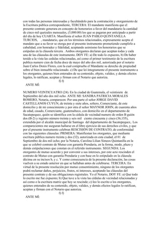 con todas las personas interesadas y facultándolo para la contratación y otorgamiento de
la Escritura publica correspondiente, TERCERA: El mandante manifiesta que el
presente contrato generara en concepto de honorarios a favor del mandatario la cantidad
de cinco mil quetzales mensuales, (5,000.00) los que se pagaran por anticipado a partir
del día de hoy CUARTA: Manifiesta el señor JUAN PABLO QUINTANILLA
TURCIOS, , mandatario, que en los términos relacionados, expresamente acepta el
mandato que a su favor se otorga por el presente instrumento prometiendo cumplirlo a
cabalidad, con honradez y fidelidad, aceptando asimismo los honorarios que se
estipulan en la cláusula tercera . Ambos otorgantes declaran que aceptan todas y cada
una de las cláusulas de este instrumento. DOY FE: a) De todo lo expuesto, b) De haber
tenido a la vista las cedulas relacionadas, así como el primer testimonio de la escritura
publica numero cien de fecha doce de mayo del año dos mil, autorizada por el notario
Juan Carlos Donis Flores, con la cual comprueba el Mandante su derecho de propiedad
sobre el bien inmueble relacionado. c) De que leí íntegramente el presente instrumento a
los otorgantes, quienes bien enterados de su contenido, objeto, validez, y demás efectos
legales, lo ratifican, aceptan y firman con el Notario que autoriza.
f) f)
ANTE MÍ:
NUMERO VEINTICUATRO (24). En la ciudad de Guatemala, el veintisiete de
Septiembre del año dos mil ocho. ANTE MI: SANDRA PATRICIA MORALES
ROMERO, Notaria, comparecen: Por una parte el señor JORGE DAVID
CASTELLANOS CUYUN, de treinta y siete años, soltero, Comerciante, de este
domicilio y de mi conocimiento y por otra el señor MAYNOR JOHN, de cuarenta años
de edad, casado, Comerciante, guatemalteco, con domicilio en el departamento de
Sacatepequez, quién se identifica con la cédula de vecindad numero de orden B guión
dos (B-2) y registro número treinta y seis mil ciento cincuenta y cinco (36,155),
extendida por el alcalde municipal de Santiago del departamento de Sacatepequez,. Los
comparecientes me aseguran hallarse en el libre ejercicio de sus derechos civiles, y que
por el presente instrumento celebran RESCISIÓN DE CONTRATO, de conformidad
con las siguientes cláusulas: PRIMERA: Manifiestan los otorgantes, que mediante
escritura pública numero treinta y dos (32), autorizada en esta ciudad, el 01 de
Septiembre de dos mil ocho; por la Notaria, Carolina Lilian Simeos Quintanilla en la
que se celebró contrato de Mutuo con garantía Prendaria, en la forma, modo, plazo y
demás estipulaciones que constan en el referido instrumento. SEGUNDA: Los
otorgantes de mutuo acuerdo y por convenir a sus intereses, por este acto rescinden el
contrato de Mutuo con garantía Prendaria y con base en lo estipulado en la cláusula
décima en su incisos b, y c. Y como consecuencia de la presente declaración, las cosas
vuelven a su estado anterior en que se hallaban antes de celebrarse. TERCERA: En
virtud de la presente resolución por mutuo consentimiento, ninguno de los otorgantes
podrá reclamar daños, perjuicios, frutos, ni intereses, aceptando las cláusulas del
presente contrato y de sus obligaciones registrales. Yo el Notario, DOY FE: a) Que todo
lo escrito me fue expuesto; b) Que tuve a la vista las cédulas de vecindad relacionadas y
así como o la escritura matriz que hoy se rescinde; c) leo lo escrito a los otorgantes,
quienes enterados de su contenido, objeto, validez, y demás efectos legales lo ratifican,
aceptan y firman con el Notario que autoriza.
f) f)
ANTE MÍ:
 
