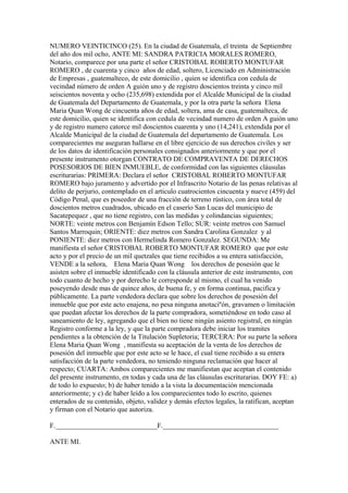 NUMERO VEINTICINCO (25). En la ciudad de Guatemala, el treinta de Septiembre
del año dos mil ocho, ANTE MI: SANDRA PATRICIA MORALES ROMERO,
Notario, comparece por una parte el señor CRISTOBAL ROBERTO MONTUFAR
ROMERO , de cuarenta y cinco años de edad, soltero, Licenciado en Administración
de Empresas , guatemalteco, de este domicilio , quien se identifica con cedula de
vecindad número de orden A guión uno y de registro doscientos treinta y cinco mil
seiscientos noventa y ocho (235,698) extendida por el Alcalde Municipal de la ciudad
de Guatemala del Departamento de Guatemala, y por la otra parte la señora Elena
Maria Quan Wong de cincuenta años de edad, soltera, ama de casa, guatemalteca, de
este domicilio, quien se identifica con cedula de vecindad numero de orden A guión uno
y de registro numero catorce mil doscientos cuarenta y uno (14,241), extendida por el
Alcalde Municipal de la ciudad de Guatemala del departamento de Guatemala. Los
comparecientes me aseguran hallarse en el libre ejercicio de sus derechos civiles y ser
de los datos de identificación personales consignados anteriormente y que por el
presente instrumento otorgan CONTRATO DE COMPRAVENTA DE DERECHOS
POSESORIOS DE BIEN INMUEBLE, de conformidad con las siguientes cláusulas
escriturarias: PRIMERA: Declara el señor CRISTOBAL ROBERTO MONTUFAR
ROMERO bajo juramento y advertido por el Infrascrito Notario de las penas relativas al
delito de perjurio, contemplado en el articulo cuatrocientos cincuenta y nueve (459) del
Código Penal, que es poseedor de una fracción de terreno rústico, con área total de
doscientos metros cuadrados, ubicado en el caserío San Lucas del municipio de
Sacatepequez , que no tiene registro, con las medidas y colindancias siguientes;
NORTE: veinte metros con Benjamín Edson Tello; SUR: veinte metros con Samuel
Santos Marroquin; ORIENTE: diez metros con Sandra Carolina Gonzalez y al
PONIENTE: diez metros con Hermelinda Romero Gonzalez. SEGUNDA: Me
manifiesta el señor CRISTOBAL ROBERTO MONTUFAR ROMERO que por este
acto y por el precio de un mil quetzales que tiene recibidos a su entera satisfacción,
VENDE a la señora, Elena Maria Quan Wong los derechos de posesión que le
asisten sobre el inmueble identificado con la cláusula anterior de este instrumento, con
todo cuanto de hecho y por derecho le corresponde al mismo, el cual ha venido
poseyendo desde mas de quince años, de buena fe, y en forma continua, pacifica y
públicamente. La parte vendedora declara que sobre los derechos de posesión del
inmueble que por este acto enajena, no pesa ninguna anotaciºón, gravamen o limitación
que puedan afectar los derechos de la parte compradora, sometiéndose en todo caso al
saneamiento de ley, agregando que el bien no tiene ningún asiento registral, en ningún
Registro conforme a la ley, y que la parte compradora debe iniciar los tramites
pendientes a la obtención de la Titulación Supletoria; TERCERA: Por su parte la señora
Elena Maria Quan Wong , manifiesta su aceptación de la venta de los derechos de
posesión del inmueble que por este acto se le hace, el cual tiene recibido a su entera
satisfacción de la parte vendedora, no teniendo ninguna reclamación que hacer al
respecto; CUARTA: Ambos comparecientes me manifiestan que aceptan el contenido
del presente instrumento, en todas y cada una de las cláusulas escriturarias. DOY FE: a)
de todo lo expuesto; b) de haber tenido a la vista la documentación mencionada
anteriormente; y c) de haber leído a los comparecientes todo lo escrito, quienes
enterados de su contenido, objeto, validez y demás efectos legales, la ratifican, aceptan
y firman con el Notario que autoriza.
F._____________________________F._________________________________
ANTE MI.
 