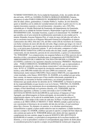 NUMERO VEINTISEIS (26). En la ciudad de Guatemala, el dos de octubre del año
dos mil ocho. ANTE mi: SANDRA PATRICIA MORALES ROMERO, Notaria,
comparece el señor PABLO EMMANUEL MARROQUIN GONZALEZ , de treinta
años de edad, soltero, guatemalteco, Contador Publico y Auditor, de este domicilio,
quien se identifica con la cédula de vecindad número de orden A guión uno (A-1) y de
registro trescientos cuarenta y cino mil doscientos cincuenta y seis (345,256),
extendida por el Alcalde Municipal de Guatemala, del departamento de Guatemala,
quien actúa en su calidad de Gerente General y Represéntate Legal de la Entidad
INVERSIONES LGB , Sociedad Anonima, a quien se le denominará “EL DADOR”, lo
que acredita con el acta notarial de nombramiento autorizada en esta ciudad, por la
notaria Alejandra Azucena Natareno Pirir, el veinte de mayo del año dos mil ocho, la
que se encuentra inscrita en el Registro Mercantil General de la República al número
cuatrocientos dos (402), folio diez (10), del libro veinte (20) de Auxiliares de Comercio,
con fecha veintiuno de enero del año dos mil ocho. Hago constar que tengo a la vista el
documento fehaciente y que la representación que se ejercita es suficiente conforme a la
ley y a mi juicio para el presente contrato. Y, por la otra parte, comparece el señor
BYRON RENE SAMAYOA LOPEZ de treinta años de edad, casado, guatemalteco,
comerciante, de este domicilio, persona de mi conocimiento, a quien se le denominará
“EL TOMADOR”. Los comparecientes me aseguran hallarse en el libre ejercicio de sus
derechos civiles y encontrarse facultados para el otorgamiento del CONTRATO DE
ARRENDAMIENTO DE CAMION DE VOLTEO CON OPCION A COMPRA
(LEASING), conforme a las siguientes cláusulas escriturarias: PRIMERA: Manifiesta el
señor PABLO EMMANUEL MARROQUIN GONZALEZ , que su representada es
propietaria del camión de volteo con placas comerciales C cero doscientos treinta y
cinco B P H (C 235BPH) con tarjeta de circulación cuatrocientos mil seiscientos
treinta y ocho (400,308) modelo dos mil siete (2008) uso comercial , marca
Internacional, motor número IOK52898, Chasis número IOKF250, con capacidad de
veinte toneladas, color blanco, SEGUNDA: EL DADOR, en la calidad con que actúa,
hace constar, de manera expresa que el bien mueble relacionado, propiedad de su
representada, se encuentra en buenas condiciones y no existen gravámenes ni
limitaciones que pueda afectar los derechos de EL TOMADOR. La Notaria le advierte
de las responsabilidades en que incurre si así no lo hiciere. TERCERA: EL DADOR,
manifiesta que por este instrumento da en arrendamiento financiero, con opción a
compra, el bien identificado en la primera cláusula, a EL TOMADOR, bajo las
condiciones siguientes: a) Renta: La renta convenida es de CUATRO MIL
QUETZALES MENSUALES (Q.4,000.00) la cual incluye el Impuesto al Valor
Agregado, que deberá pagarse en forma anticipada, sin necesidad de cobro ni
requerimiento alguno, en la sede de la entidad dador, la cual es conocida por EL
TOMADOR, a mas tardar el día veinte de cada mes; b) Plazo: El plazo del presente
contrato es de TRES AÑOS, O TREINTA Y SEIS MESES contado a partir de hoy y
con vencimiento el diecinueve de noviembre del año dos mil diez, el cual constituye
plazo fijo y forzoso. No obstante a lo anterior, si se efectúan amortizaciones
extraordinarias a capital, el plazo podrá reducirse mas no ampliarse; c) Saldo insoluto y
opción a compra: EL DADOR, establece que para la opción a compra del bien objeto de
este contrato por parte de EL TOMADOR deberá esté, dentro del mes siguiente al
cumplimiento de este contrato, pagar la suma de SESENTA MIL QUETZALES
(Q.60,000.00) al contado y se procederá al otorgamiento de la escritura traslativa de
dominio, y si no se procediere a realizar el correspondiente pago dentro de dicho plazo
se considerará prescrita la opción a compra sin posibilidad de reclamo por ninguna de
 