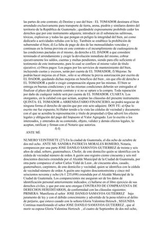 las partes de este contrato; d) Destino y uso del bien : EL TOMADOR destinara el bien
arrendado exclusivamente para transporte de tierra, arena, piedrin y similares dentro del
territorio de la República de Guatemala ; quedándole expresamente prohibido ceder los
derechos que por este instrumento adquiera; introducir en él substancias salitrosas,
tóxicas, explosivas y todas las que pongan en peligro la integridad del bien, así como
dedicarlo a actividades reñidas con la ley. También se establece la prohibición de
subarrendar el bien; d) La falta de pago de dos de las mensualidades vencidas y
continuas en la forma prevista en este contrato o el incumplimiento de cualesquiera de
las condiciones pactadas en el mismo, da derecho a EL DADOR a que considere
terminado el arrendamiento y exigir la devolución inmediata del mismo, cobrar
ejecutivamente los saldos, cuentas y multas pendientes, siendo para ello suficiente el
testimonio de este instrumento, para lo cual se confiere al mismo valor de título
ejecutivo; e) Otros pagos: Los pagos por los servicios de mantenimiento del bien,
incluyendo cuotas y excesos, serán por cuenta de EL TOMADOR; f) Mejoras: Se
podrán hacer mejoras en el bien , sólo si se obtiene la previa autorización por escrito de
EL DADOR, quedando dichas mejoras en beneficio del bien , sin que ello dé derecho a
EL TOMADOR a pedir o exigir compensación alguna por las mismas. El bien se
entrega en buenas condiciones y en las mismas condiciones deberán ser entregados al
finalizar el plazo del presente contrato y si no se optare a la compra. Toda reparación
por daño de cualquier índole será por cuenta de EL TOMADOR. CUARTA: Los
otorgantes, en la calidad con que actúan, aceptan las cláusulas del presente instrumento.
QUINTA: EL TOMADOR o ARRENDATARIO FINANCIERO, no podrá negociar de
ninguna forma el derecho de opción que por este acto adquiere. DOY FE: a) Que lo
escrito me fue expuesto; b) Haber tenido a la vista las cédulas de vecindad y documento
con el que se acredita la representación y título de propiedad c) Que advertí los efectos
legales y obligación del pago del Impuesto al Valor Agregado. Leo lo escrito a los
interesados, y enterados de su contenido, objeto, validez y demás efectos legales, lo
aceptan, ratifican y firman con el Notario que autoriza.
f) f)
ANTE MÍ:
NUMERO VEINTISIETE (27) En la ciudad de Guatemala, el día ocho de octubre de
dos mil ocho. ANTE MI: SANDRA PATRICIA MORALES ROMERO, Notaria,
comparecen por una parte JOSE DANILO SAMAYOA GUTIERREZ de treinta y seis
años de edad, soltero, guatemalteco, Chofer, de este domicilio quién se identifica con la
cédula de vecindad número de orden A guión uno registro ciento cincuenta y seis mil
doscientos dieciséis extendida por el Alcalde Municipal de la Ciudad de Guatemala, por
otra parte comparece el señor Carlos Vidal de Leon , de cincuenta años, casado,
guatemalteco, carpintero, de este domicilio y vecindad, quien se identifica con la cédula
de vecindad número de orden A guión uno registro doscientostreinta y cinco mil
seiscientos noventa y ocho (A-1 235,698) extendida por el Alcalde Municipal de la
Ciudad de Guatemala. Los comparecientes me aseguran ser de los datos de
identificación personal anteriormente indicados; c) hallarse en el libre ejercicio de sus
derechos civiles, y que por este acto otorgan CONTRATO DE COMPRAVENTA DE
DERECHOS HEREDITARIOS, de conformidad con las cláusulas siguientes:
PRIMERA: Manifiesta el señor JOSE DANILO SAMAYOA GUTIERREZ bajo
juramento de ley y con el debido conocimiento y advertido de la pena relativa al delito
de perjurio, que estuvo casado con la señora Gloria Valentina Hetzsch , SEGUNDA
Continua manifestando el señor JOSE DANILO SAMAYOA GUTIERREZ , que al
morir su esposa Gloria Valentina Hertzsch , el cuatro de Septiembre de dos mil ocho,
 