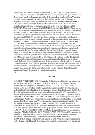 como consta en la Partida número ciento setenta y ocho (178), folio ciento setenta y
nueve (179), libro trescientos dos (302) de defunciones, él es legítimo y único heredero
de los bienes que le pudieran corresponder de la mortual de la señora Gloria Valentina
Hertzsch , entre los cuales se incluye la finca urbana inscrita en el registro de la
propiedad de la zona central bajo el numero cuarenta mil cuatrocientos doce(40,412),
folio ciento setenta y ocho (178), libro ochocientos veintidos (822) de Guatemala
ubicada en la quinta calle quince guión cuarenta y seis zona once de esta ciudad.
TERCERA: Manifiesta el señor JOSE DANILO SAMAYOA GUTIERREZ que por no
tener con que cubrir los gastos del funeral y hospitalización de la causante de la mortual,
VENDE, CEDE Y TRASPASA al señor Carlos Vidal de Leon los derechos
hereditarios que tiene sobre la finca anteriormente indicada, por la cantidad de ochenta
mil quetzales (80,000.00) que tiene recibidos el día de hoy a su entera satisfacción.
Dicha compraventa la hacen con todo cuanto de hecho y por derecho le corresponde al
inmueble. CUARTA: Continúa manifestando el señor JOSE DANILO SAMAYOA
GUTIERREZ que el inmueble identificado anteriormente se encuentra libre de
gravámenes y limitaciones de naturaleza judicial, administrativa y tributaria, que puedan
afectar los derechos del adquirente, otorgándole posesión inmediata del inmueble al
comprador QUINTA: Por su parte el señor Carlos Vidal de Leon manifiesta que
acepta la venta que por este acto se le hace. Los comparecientes, manifiestan su total
conformidad con todas y cada una de las cláusulas de este instrumento. Yo el Notario
DOY FE: a) de todo lo expuesto, b) de haber tenido a la vista las cédulas de vecindad
con que se identificaron los comparecientes, certificación de defunción de la señora
Gloria Valentina Hertzch c) el testimonio de la escritura once faccionada por la Notaria
Lesly Amanda De León, de fecha quince de Marzo de dos mil que sirve de título para el
presente contrato. Leo íntegramente el cuerpo de este instrumento a los comparecientes
quienes bien impuestos de su contenido, objeto, validez y demás efectos legales lo
aceptan, ratifican y firman ante el Notario que autoriza.
f. f.
ANTE MI:
NUMERO VEINTIOCHO (28). En la ciudad de Guatemala, el dia diez de octubre de
dos mil ocho. ANTE MÍ: SANDRA PATRICIA MORALES ROMERO, Notaria,
comparecen: Por una parte el señor LUIS PEDRO CUYUN CASTELLANOS, de
Treinta y dos años de edad, casado, Guatemalteco, comerciante y de este domicilio,
quién se identifica con la cédula de vecindad con número de orden B guión Dos (B-2) y
de registro cincuenta y seis mil trescientos ochenta y nueve (56,389), extendida por el
Alcalde Municipal de San Pedro del departamento de Sacatepequez. Y por otra parte la
señora EVELYN DE MARIA REYES HERNANDEZ, de Cuarenta y dos años, casada,
guatemalteca, Auditora, de este domicilio, quien se identifica con la cédula de vecindad
número de orden A guión uno (A-1) y de registro número cuatrocientos treinta y dos
mil ochocientos cuarenta y ocho (432,848) extendida por el alcalde municipal de
Guatemala, del departamento de Guatemala. Los comparecientes me aseguran hallarse
en el libre ejercicio de sus derechos civiles, y que por el presente instrumento celebran
CONTRATO DE SERVICIOS PROFESIONALES, de conformidad con las siguientes
cláusulas: PRIMERA: El señor LUIS PEDRO CUYUN CASTELLANOS , contrata los
servicios profesionales de la Auditora Evlyn de Maria Reyes Henandez , para que
realice una Auditoria Interna, a su Empresa denominada INMOBILIARIA
BIANCHI,S.A., la cual se encuentra ubicada en la sexta Avenida seis guión doce zona
cuatro de esta ciudad Capital, de acuerdo a las siguientes condiciones. a) el servicio de
 