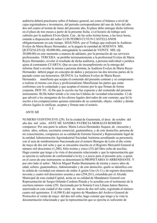 auditoria deberá practicarse sobre el balance general, así como el balance a nivel de
cajas registradoras e inventarios, del periodo correspondiente del uno de Julio del año
dos mil cuatro al treinta de Junio del presente año, b) plazo debe entregar dicho informe
en el plazo de tres meses a partir de la presente fecha. c) el horario de trabajo será
cubierto por la auditora Elvira Quím. Can , de las ocho treinta horas, a las trece horas,
estando a disposición del señor LUIS PEDRO CUYUN CASTELLANOS
obligatoriamente en este tiempo. SEGUNDA: por el Trabajo que realizará la Auditora
Evelyn de Maria Reyes Hernandez, se le pagara la cantidad de SESENTA MIL
QUETZALES (Q. 60,000.00), entregándole la cantidad de VEINTE MIL (Q.
20,000.00) en este momento a manera de adelanto, por la prestación de sus servicios
profesionales. TERCERA: se prohíbe terminantemente a la profesional Evelyn de Maria
Reyes Hernandez, revelar el resultado de dicha auditoria, a persona individual o jurídica
ajena al contratante CUARTA: Que en caso de incumplimiento en la entrega del
informe final o revelar la misma a persona distinta, la Auditora Evelyn de Maria Reyes
Hernandez deberá pagar en concepto de daños y perjuicios las dos terceras partes de lo
pactado como sus honorarios. QUINTA: La Auditora Evelyn de Maria Reyes
Hernandez manifiesta que acepta el contenido del presente contrato y se compromete
a realizar el mismo con ética y profesionalismo Manifiestan las partes que están
conformes con lo estipulado y que aceptan el mismo por lo que firman de forma
conjunta. DOY FE: A) De que lo escrito me fue expuesto y del contenido del presente
instrumento: B) De haber tenido a la vista las Cédulas de vecindad relacionadas: C) de
que advertí a los otorgantes de los efectos legales derivados de este contrato, que leí lo
escrito a los comparecientes quienes enterados de su contenido, objeto, validez y demás
efectos legales lo ratifican, aceptan y firman ante el notario.
f. f.
ANTE MÍ
NUMERO VEINTINUEVE (29). En la ciudad de Guatemala, el doce de octubre del
año dos mil ocho. ANTE MÍ: SANDRA PATRICIA MORALES ROMERO
comparece: Por una parte la señora: Marta Leticia Hernández Sequen, de cincuenta y
ochos años, soltera, secretaria comercial, guatemalteca, y de este domicilio, persona de
mi conocimiento, comparece en su calidad de Gerente General y Representante legal de
la entidad Administración Agroindustrial Sociedad Anónima acreditando su personería
con el acta de nombramiento fraccionada por el notario Benigno de León el día veinte
de mayo de dos mil ocho y que se encuentra inscrita en el Registro Mercantil General al
número mil doscientos (1,200), folio treinta y cinco (35) del libro ocho de auxiliar,
Hago constar que tengo a la vista el documento relacionado y que la representación que
se ejercita es suficiente de conformidad a la ley y a juicio para el presente acto, a quien
en el curso de este instrumento se denominará la PROPIETARIA O ARRENDANTE. Y
por otro lado el señor: Melvin Miguel Rodas Bustamante de treinta y nueve años de
edad, soltero, guatemalteco, Administrador y de este domicilio, quién se identifica con
la cédula de vecindad con número de orden A guión Uno (A-1) y de registro doscientos
noventa y cuatro mil doscientos sesenta y uno (294,261), extendida por el Alcalde
Municipal de esta ciudad Capital, actúa en su calidad de Mandatario General con
Representación de Sergio Orlando Cordona Pineda y lo acredita con el testimonio de la
escritura número veinte (29) faccionada por la Notaria Cora Liliana Juárez Barrios,
autorizada en esta ciudad el día veinte de marzo de dos mil ocho, registrada al número
cuatro mil quinientos E (4,500 E) del registro de Mandatos del Archivo General de
Protocolos el veinte de mayo del dos mil ocho, hago constar que tengo a la vista la
documentación relacionada y que la representación que se ejercita es suficiente de
 