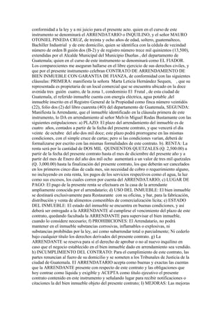 conformidad a la ley y a mi juicio para el presente acto. quien en el curso de este
instrumento se denominará el ARRENDATARIO o INQUILINO, y el señor MAURO
OTONIEL PINEDA CRUZ, de treinta y ocho años de edad, soltero, guatemalteco,
Bachiller Industrial y de este domicilio, quien se identifica con la cédula de vecindad
número de orden B guión dos (B-2) y de registro número trece mil quinientos (13,500),
extendidas por el Alcalde Municipal del Municipio Dueñas , del departamento de
Guatemala; quien en el curso de este instrumento se denominará como EL FIADOR.
Los comparecientes me aseguran hallarse en el libre ejercicio de sus derechos civiles, y
que por el presente instrumento celebran CONTRATO DE ARRENDAMIENTO DE
BIEN INMUEBLE CON GARANTIA DE FIANZA, de conformidad con las siguientes
cláusulas: PRIMERA: manifiesta la señora Marta Leticia Hernández Sequen, , que su
representada es propietaria de un local comercial que se encuentra ubicado en la doce
avenida tres guión cuatro, de la zona 1, condominio El Frutal , de esta ciudad de
Guatemala, el referido inmueble cuenta con energía eléctrica, agua potable ,del
inmueble inscrito en el Registro General de la Propiedad como finca número veintidós
(22), folio dos (2) del libro cuarenta (4O) del departamento de Guatemala, SEGUNDA:
Manifiesta la Arrendante, que el inmueble identificado en la cláusula primera de este
instrumento, lo DA en arrendamiento al señor Melvin Miguel Rodas Bustamante con las
siguientes estipulaciones: a) PLAZO: El plazo del arrendamiento del inmueble es de
cuatro años, contados a partir de la fecha del presente contrato, y que vencerá el día
veinte de octubre del año dos mil doce; este plazo podrá prorrogarse en las mismas
condiciones, con el simple cruce de cartas; pero si las condiciones varían, deberá de
formalizarse por escrito con las mismas formalidades de este contrato. b). RENTA: La
renta será por la cantidad de DOS MIL QUINIENTOS QUETZALES (Q. 2,500.00) a
partir de la fecha del presente contrato hasta el mes de diciembre del presente año y a
partir del mes de Enero del año dos mil ocho aumentará a un valor de tres mil quetzales
(Q. 3,000.00) hasta la finalización del presente contrato, los que deberán ser cancelados
en los primeros cinco días de cada mes, sin necesidad de cobro o requerimiento alguno,
no incluyendo en esta renta, los pagos de los servicios respectivos como el agua, la luz
como sus excesos, los cuales corren por cuenta del ARRENDATARIO; c) LUGAR DE
PAGO: El pago de la presente renta se efectuara en la casa de la arrendante
ampliamente conocida por el arrendatario; d) USO DEL INMUEBLE: El bien inmueble
se destinará exclusivamente para Restaurante con su oficina, y bar, para la fabricación,
distribución y venta de alimentos comestibles de comercialización lícita; e) ESTADO
DEL INMUEBLE: El estado del inmueble se encuentra en buenas condiciones, y así
deberá ser entregado a la ARRENDANTE al cumplirse el vencimiento del plazo de este
contrato, quedando facultada la ARRENDANTE para supervisar el bien inmueble,
cuando lo considere necesario; f) PROHIBICIONES: El Arrendatario, no podrá
mantener en el inmueble substancias corrosivas, inflamables o explosivas, ni
substancias prohibidas por la ley, así como subarrendar total o parcialmente; Ni cederlo
bajo cualquier título los derechos derivados del presente contrato. g) La
ARRENDANTE se reserva para sí el derecho de aprobar o no al nuevo inquilino en
caso que el negocio establecido en el bien inmueble dado en arrendamiento sea vendido.
h) INCUMPLIMIENTO DEL CONTRATO: Para el cumplimiento de este contrato, las
partes renuncian al fuero de su domicilio y se someten a los Tribunales de Justicia de la
ciudad de Guatemala. El ARRENDATARIO acepta como buenas y exactas las cuentas
que la ARRENDANTE presente con respecto de este contrato y las obligaciones que
hoy contrae como líquida y exigible y ACEPTA como título ejecutivo el presente
contrato contenido en este instrumento y señalando lugar para recibir notificaciones o
citaciones la del bien inmueble objeto del presente contrato; I) MEJORAS: Las mejoras
 