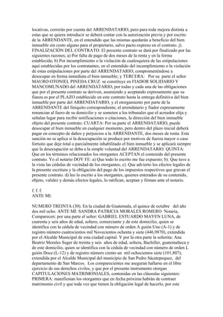 locativas, correrán por cuenta del ARRENDATARIO, pero para toda mejora distinta a
estas que se quiera introducir se deberá contar con la autorización previa y por escrito
de la ARRENDANTE, en el entendido que las mismas quedarán a beneficio del bien
inmueble sin costo alguno para el propietario, salvo pacto expreso en el contrato. j).
FINALIZACIÓN DEL CONTRATO: El presente contrato se dará por finalizado por las
siguientes razones; a) Por falta de pago de dos meses de la renta y en la forma
establecida; b) Por incumplimiento o la violación de cualesquiera de las estipulaciones
aquí establecidas por los contratantes, en el entendido del incumplimiento o la violación
de estas estipulaciones por parte del ARRENDATARIO, comprometiéndose a
desocupar en forma inmediata el bien inmueble; y TERCERA: Por su parte el señor
MAURO OTONIEL PINEDA CRUZ se constituye en FIADOR SOLIDARIO Y
MANCOMUNADO del ARRENDATARIO, por todas y cada una de las obligaciones
que por el presente contrato se deriven, asumiendo y aceptando expresamente que su
fianza es por el PLAZO establecido en este contrato hasta la entrega definitiva del bien
inmueble por parte del ARRENDATARIO, y el otorgamiento por parte de la
ARRENDANTE del finiquito correspondiente, el arrendatario y fiador expresamente
renuncian al fuero de su domicilio y se someten a los tribunales que el acreedor elija y
señalan lugar para recibir notificaciones o citaciones, la dirección del bien inmueble
objeto del presente contrato. CUARTA: Por su parte el ARRENDATARIO, puede
desocupar el bien inmueble en cualquier momento, pero dentro del plazo inicial deberá
pagar en concepto de daños y perjuicios a la ARRENDANTE, dos meses de renta. Esta
sanción no se aplica si la desocupación se produce por motivos de fuerza mayor o caso
fortuito que deje total o parcialmente inhabilitado el bien inmueble y se aplicará siempre
que la desocupación se deba a la simple voluntad del ARRENDATARIO. QUINTA:
Que en los términos relacionados los otorgantes ACEPTAN el contenido del presente
contrato. Yo el notario DOY FE: a) Que todo lo escrito me fue expuesto; b). Que tuve a
la vista las cédulas de vecindad de los otorgantes; c). Que advierto los efectos legales de
la presente escritura y la obligación del pago de los impuestos respectivos que gravan el
presente contrato. d) leo lo escrito a los otorgantes, quienes enterados de su contenido,
objeto, validez y demás efectos legales, lo ratifican, aceptan y firman ante el notario.
f. f. f.
ANTE MI:
NUMERO TREINTA (30). En la ciudad de Guatemala, el quince de octubre del año
dos mil ocho. ANTE MÍ: SANDRA PATRICIA MORALES ROMERO Notaria,
Comparecen: por una parte el señor: GABRIEL ESTUARDO MAYEN LUNA, de
cuarenta y seis años de edad, soltero, comerciante y de este domicilio, quien se
identifica con la cédula de vecindad con número de orden A guión Uno (A-1) y de
registro número cuatrocientos mil Novecientos ochenta y siete (446,9870), extendida
por el Alcalde Municipal de esta ciudad capital. Y por la otra parte la señorita: Ana
Beatriz Morales Suger de treinta y seis años de edad, soltera, Bachiller, guatemalteca y
de este domicilio, quien se identifica con la cédula de vecindad con número de orden L
guión Doce (L-12) y de registro número ciento un mil ochocientos siete (101,807),
extendida por el Alcalde Municipal del municipio de San Pedro Sácatepequez, del
departamento de San Marcos. Los comparecientes me aseguran hallarse en el libre
ejercicio de sus derechos civiles, y que por el presente instrumento otorgan
CAPITULACIONES MATRIMONIALES, contenidas en las cláusulas siguientes:
PRIMERA: manifiestan los otorgantes que en fecha próxima habrán de contraer
matrimonio civil y que toda vez que tienen la obligación legal de hacerlo, por este
 