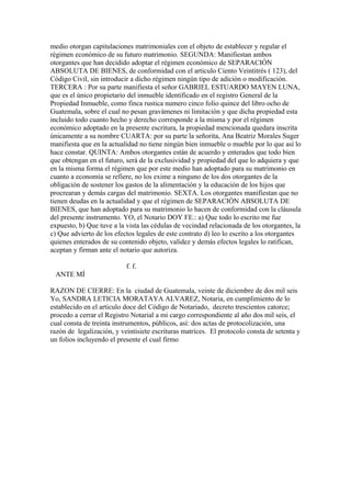 medio otorgan capitulaciones matrimoniales con el objeto de establecer y regular el
régimen económico de su futuro matrimonio. SEGUNDA: Manifiestan ambos
otorgantes que han decidido adoptar el régimen económico de SEPARACIÓN
ABSOLUTA DE BIENES, de conformidad con el articulo Ciento Veintitrés ( 123), del
Código Civil, sin introducir a dicho régimen ningún tipo de adición o modificación.
TERCERA : Por su parte manifiesta el señor GABRIEL ESTUARDO MAYEN LUNA,
que es el único propietario del inmueble identificado en el registro General de la
Propiedad Inmueble, como finca rustica numero cinco folio quince del libro ocho de
Guatemala, sobre el cual no pesan gravámenes ni limitación y que dicha propiedad esta
incluido todo cuanto hecho y derecho corresponde a la misma y por el régimen
económico adoptado en la presente escritura, la propiedad mencionada quedara inscrita
únicamente a su nombre CUARTA: por su parte la señorita, Ana Beatriz Morales Suger
manifiesta que en la actualidad no tiene ningún bien inmueble o mueble por lo que así lo
hace constar. QUINTA: Ambos otorgantes están de acuerdo y enterados que todo bien
que obtengan en el futuro, será de la exclusividad y propiedad del que lo adquiera y que
en la misma forma el régimen que por este medio han adoptado para su matrimonio en
cuanto a economía se refiere, no los exime a ninguno de los dos otorgantes de la
obligación de sostener los gastos de la alimentación y la educación de los hijos que
procrearan y demás cargas del matrimonio. SEXTA. Los otorgantes manifiestan que no
tienen deudas en la actualidad y que el régimen de SEPARACIÓN ABSOLUTA DE
BIENES, que han adoptado para su matrimonio lo hacen de conformidad con la cláusula
del presente instrumento. YO, el Notario DOY FE.: a) Que todo lo escrito me fue
expuesto, b) Que tuve a la vista las cédulas de vecindad relacionada de los otorgantes, la
c) Que advierto de los efectos legales de este contrato d) leo lo escrito a los otorgantes
quienes enterados de su contenido objeto, validez y demás efectos legales lo ratifican,
aceptan y firman ante el notario que autoriza.
f. f.
ANTE MÍ
RAZON DE CIERRE: En la ciudad de Guatemala, veinte de diciembre de dos mil seis
Yo, SANDRA LETICIA MORATAYA ALVAREZ, Notaria, en cumplimiento de lo
establecido en el articulo doce del Código de Notariado, decreto trescientos catorce;
procedo a cerrar el Registro Notarial a mi cargo correspondiente al año dos mil seis, el
cual consta de treinta instrumentos, públicos, así: dos actas de protocolización, una
razón de legalización, y veintisiete escrituras matrices. El protocolo consta de setenta y
un folios incluyendo el presente el cual firmo
 