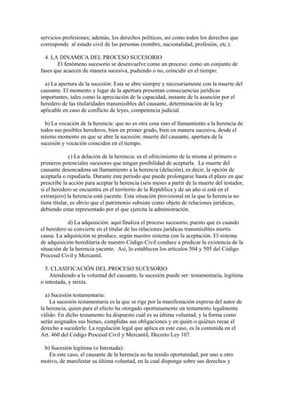 servicios profesiones; además, los derechos políticos, así como todos los derechos que
corresponde al estado civil de las personas (nombre, nacionalidad, profesión, etc.).
4. LA DINAMICA DEL PROCESO SUCESORIO
El fenómeno sucesorio se desenvuelve como un proceso: como un conjunto de
fases que acaecen de manera sucesiva, pudiendo o no, coincidir en el tiempo:
a) La apertura de la sucesión: Esta se abre siempre y necesariamente con la muerte del
causante. El momento y lugar de la apertura presentan consecuencias jurídicas
importantes, tales como la apreciación de la capacidad, instante de la asunción por el
heredero de las titularidades transmisibles del causante, determinación de la ley
aplicable en caso de conflicto de leyes, competencia judicial.
b) La vocación de la herencia: que no es otra cosa sino el llamamiento a la herencia de
todos sus posibles herederos, bien en primer grado, bien en manera sucesiva, desde el
mismo momento en que se abre la sucesión: muerte del causante, apertura de la
sucesión y vocación coinciden en el tiempo.
c) La delación de la herencia: es el ofrecimiento de la misma al primero o
primeros potenciales sucesores que tengan posibilidad de aceptarla. La muerte del
causante desencadena un llamamiento a la herencia (delación), es decir, la opción de
aceptarla o repudiarla. Durante este período que puede prolongarse hasta el plazo en que
prescribe la acción para aceptar la herencia (seis meses a partir de la muerte del testador,
si el heredero se encuentra en el territorio de la República y de un año si está en el
extranjero) la herencia está yacente. Esta situación provisional en la que la herencia no
tiene titular, es obvio que el patrimonio subsiste como objeto de relaciones jurídicas,
debiendo estar representado por el que ejercita la administración.
d) La adquisición: aquí finaliza el proceso sucesorio, puesto que es cuando
el heredero se convierte en el titular de las relaciones jurídicas transmisibles mortis
causa. La adquisición se produce, según nuestro sistema con la aceptación. El sistema
de adquisición hereditaria de nuestro Código Civil conduce a predicar la existencia de la
situación de la herencia yacente. Así, lo establecen los artículos 504 y 505 del Código
Procesal Civil y Mercantil.
5. CLASIFICACIÓN DEL PROCESO SUCESORIO
Atendiendo a la voluntad del causante, la sucesión puede ser: testamentaria, legítima
o intestada, y mixta.
a) Sucesión testamentaria:
La sucesión testamentaria es la que se rige por la manifestación expresa del autor de
la herencia, quien para el efecto ha otorgado oportunamente un testamento legalmente
válido. En dicho testamento ha dispuesto cuál es su última voluntad, y la forma como
serán asignados sus bienes, cumplidas sus obligaciones y en quién o quiénes recae el
derecho a sucederle. La regulación legal que aplica en este caso, es la contenida en el
Art. 460 del Código Procesal Civil y Mercantil, Decreto Ley 107.
b) Sucesión legitima (o Intestada):
En este caso, el causante de la herencia no ha tenido oportunidad, por uno u otro
motivo, de manifestar su última voluntad, en la cual disponga sobre sus derechos y
 