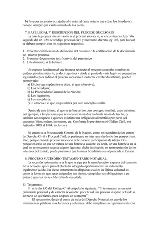 b) Proceso sucesorio extrajudicial o notarial (ante notario que elijan los herederos),
conoce siempre que exista acuerdo de las partes.
7. BASE LEGAL Y DESCRIPCIÓN DEL PROCESO SUCESORIO
La base legal para iniciar o radicar el proceso sucesorio, se encuentra en el párrafo
segundo del art. 455 del código procesal civil y mercantil, decreto ley 107, para lo cual
se deberá cumplir con los siguientes requisitos:
1. Presentar certificación de defunción del causante o la certificación de la declaratoria
de muerte presunta.
2. Presentar documentos justificativos del parentesco
3. El testamento, si lo hubiere.
Un aspecto fundamental que interesa respecto al proceso sucesorio, consiste en
quiénes pueden iniciarlo, es decir, quiénes - desde el punto de vista legal- se encuentran
legitimados para radicar el proceso sucesorio. Conforme el referido artículo, pueden
promoverlo:
a) El cónyuge supérstite (es decir, el que sobrevive);
b) Los herederos;
c) La Procuraduría General de la Nación;
d) Los legatarios;
e) Los acreedores;
f) El albacea o el que tenga interés por otro concepto similar.
Dentro de este último, el que se refiere a (por otro concepto similar), cabe incluirse,
por ejemplo, a las personas que se encuentran unidas mediante unión de hecho, y
también con respecto a quienes existiera una obligación alimenticia por parte del
causante (hijos, padres, hermanos, etc. Conforme lo previsto en el Código Civil, ver
Artículos 1078 al 1084, inclusive).
En cuanto a la Procuraduría General de la Nación, como se recordará de los cursos
de Derecho Civil y Procesal Civil, es pertinente su intervención desde dos perspectivas.
Uno, porque en todo proceso sucesorio debe dársele participación de oficio. Dos,
porque en caso de que se tratara de una herencia vacante, es decir, de una herencia en la
cual no se encuentra sucesor alguno legitimo, dicha institución, en representación de los
intereses del Estado, puede promover que la masa hereditaria sea adjudicada al Estado.
8. PROCESO SUCESORIO TESTAMENTARIO NOTARIAL
La sucesión testamentaria es la que se rige por la manifestación expresa del causante
de la herencia, quien para el efecto ha otorgado oportunamente un testamento
legalmente válido. En dicho testamento ha dispuesto cuál es su última voluntad así
como la forma en que serán asignados sus bienes, cumplidas sus obligaciones y en
quien o quienes recae el derecho de sucederle.
El Testamento.
El artículo 935 del Código Civil estipula lo siguiente: “El testamento es un acto
puramente personal y de carácter revocable, por el cual una persona dispone del todo o
de parte de sus bienes, para después de su muerte”.
El testamento, desde el punto de vista del Derecho Notarial, es uno de los
instrumentos públicos más formales y solemnes: debe cumplirse escrupulosamente con
 