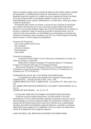 todos los requisitos legales, pues la omisión de alguno de ellos podría conllevar nulidad
del instrumento. La nulidad, desde el punto de vista notarial, es la sanción que el
legislador ha previsto cuando no se cumple con ciertos requisitos de forma o do fondo,
por lo que el Notario debe ser sumamente cuidadoso a efecto de no incurrir en
responsabilidades civiles, penales, administrativas, y de tipo ético y moral que conlleva
el ejercicio profesional.
El testamento debe constar en escritura, o sea que de este es del tipo de documento
que va dentro del protocolo, por lo que se facciona en papel sellado especial para
protocolos. En este punto debemos reparar que el tipo de instrumento que se utilizara, la
escritura, es diferente a todos los anteriores que hasta el momento hemos visto, los
cuales han sido actas notariales. Las formalidades que corresponden a la escritura que
contienen el testamento, están contenidas en los Arts. 42 y 44 del Código de Notariado,
Decreto número 314 del Congreso de la República.
Caracteres del Testamento:
a) Es un acto jurídico mortis causa
b) Es unilateral
c) Formal y Solemne
d) Personalísimo
e) Revocable
Forma de los testamentos
El artículo 954 del Código Civil nos indica que los testamentos en cuanto a su
forma son Comunes y Especiales.
Dentro de los Comunes contempla: El Testamento abierto, El Testamento
Cerrado, El Testamento del Ciego, El Testamento del Sordo.
Dentro de los Especiales: El Testamento Militar, El Testamento Marítimo, El
Testamento en Lugar Incomunicado, Testamento del Preso y el Testamento en el
Extranjero (art. 957 al 974 del CC).
FUNDAMENTO LEGAL DE LA SUCESION TESTAMENTARIA
La regulación que aplica está contenida en los siguientes cuerpos legales:
CODIGO CIVIL: Artículos del 934 al 1607, 1193 y 1194.
CODIGO PROCESAL CIVIL Y MERCANTIL: art. del 450 al 477, 488 al 502, 558 y
563
LEY SOBRE IMPUESTOS DE HERENCIAS, LEGADOS Y DONACIONES: 40, 41,
45 y 46
CODIGO DE NOTARIADO: Art. 43, 44 y 78.
9. FASES DEL PROCESO SUCESORIO TESTAMENTARIO NOTARIAL
El proceso sucesorio testado notarial tiene: a) la fase notarial, y b) la fase
administrativa. Como se infiere de ambos esquemas, los procesos sucesorios son los
más prolongados, en cuanto a número de etapas, en la jurisdicción voluntaria. En la
primera fase del Notario realiza todo lo que la ley le permite, pero en determinado
momento, para efectos de liquidación y pago de impuestos, se traslada a la instancia
administrativa para cumplir con lo establecido en la ley en cuanto a la elaboración o
cálculo de la liquidación fiscal y pago de impuestos.
FASE NOTARIAL DEL PROCESO SUCESORIO TESTAMENTARIO:
 