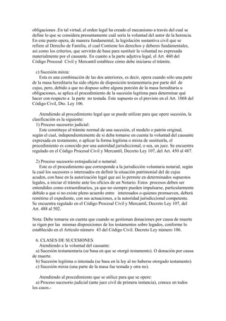 obligaciones .En tal virtud, el orden legal ha creado el mecanismo a través del cual se
define lo que se considera presuntamente cuál sería la voluntad del autor de la herencia.
En este punto opera, de manera fundamental, la legislación sustantiva civil que se
refiere al Derecho de Familia, el cual Contiene los derechos y deberes fundamentales,
así como los criterios, que servirán de base para sustituir la voluntad no expresada
materialmente por el causante. En cuanto a la parte adjetiva legal, el Art. 460 del
Código Procesal Civil y Mercantil establece cómo debe iniciarse el trámite.
c) Sucesión mixta:
Esta es una combinación de las dos anteriores, es decir, opera cuando sólo una parte
de la masa hereditaria ha sido objeto de disposición testamentaria por parte del de
cujus, pero, debido a que no dispuso sobre alguna porción de la masa hereditaria u
obligaciones, se aplica el procedimiento de la sucesión legítima para determinar qué
hacer con respecto a la parte no testada. Este supuesto es el previsto en el Art. 1068 del
Código Civil, Dto. Ley 106.
Atendiendo al procedimiento legal que se puede utilizar para que opere sucesión, la
clasificación es la siguiente:
1) Proceso sucesorio judicial:
Este constituye el trámite normal de una sucesión, el modelo o patrón original,
según el cual, independientemente de si deba tomarse en cuenta la voluntad del causante
expresada en testamento, o aplicar la forma legítima o mixta de sustituirla, el
procedimiento es conocido por una autoridad jurisdiccional, o sea, un juez. Se encuentra
regulado en el Código Procesal Civil y Mercantil, Decreto Ley 107, del Art. 450 al 487.
2) Proceso sucesorio extrajudicial o notarial:
Este es el procedimiento que corresponde a la jurisdicción voluntaria notarial, según
la cual los sucesores o interesados en definir la situación patrimonial del de cujus
acuden, con base en la autorización legal que así lo permite en determinados supuestos
legales, a iniciar el trámite ante los oficios de un Notario. Estos procesos deben ser
entendidos como extraordinarios, ya que no siempre pueden impulsarse, particularmente
debido a que si no existe pleno acuerdo entre interesados o quienes promueven, deberá
remitirse el expediente, con sus actuaciones, a la autoridad jurisdiccional competente.
Se encuentra regulado en el Código Procesal Civil y Mercantil, Decreto Ley 107, del
Art. 488 al 502.
Nota: Debe tomarse en cuenta que cuando se gestionan donaciones por causa de muerte
se rigen por las mismas disposiciones de los testamentos sobre legados, conforme lo
establecido en el Artículo número 43 del Código Civil. Decreto Ley número 106.
6. CLASES DE SUCESIONES
Atendiendo a la voluntad del causante:
a) Sucesión testamentaria (se basa en que se otorgó testamento). O donación por causa
de muerte.
b) Sucesión legitima o intestada (se basa en la ley al no haberse otorgado testamento).
c) Sucesión mixta (una parte de la masa fue testada y otra no).
Atendiendo al procedimiento que se utilice para que se opere:
a) Proceso sucesorio judicial (ante juez civil de primera instancia), conoce en todos
los casos.-
 