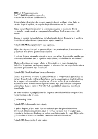 TITULO II Proceso sucesorio
CAPITULO I Disposiciones generales
Artículo 714: Requisitos de la iniciación.
Quien solicitare la apertura del proceso sucesorio, deberá justificar, prima facie, su
carácter de parte legítima y acompañar la partida de defunción del causante.
Si éste hubiere hecho testamento y el solicitante conociera su existencia, deberá
presentarlo, cuando estuviese en su poder indicar el lugar donde se encontrare, si lo
supiere.
Cuando el causante hubiere fallecido sin haber testado, deberá denunciarse el nombre y
domicilio de los herederos o representantes legales conocidos.
Artículo 715: Medidas preliminares y de seguridad.
El juez hará lugar o denegará la apertura del proceso, previo exámen de su competencia
y recepción de la prueba que resultare necesaria.
A petición de parte interesada, o de oficio, en su caso, el juez dispondrá las medidas que
considere convenientes para la seguridad de los bienes y documentación del causante.
El dinero, los títulos, acciones y alhajas se depositarán en el banco de depósitos
judiciales. Respecto de las alhajas se adoptará la misma medida, salvo que los herederos
decidieren que quedaren bajo su custodia.
Artículo 716: Simplificación de los procedimientos.
Cuando en el Proceso sucesorio el juez advirtiera que la comparecencia personal de las
partes y de sus letrados podría ser beneficiosa para la concentración y simplificación de
los actos procesales que deban cumplirse, de oficio o a pedido de parte señalará una
audiencia a la que deberán concurrir personalmente, bajo apercibimiento de imponer
una multa de diez por ciento (10%) valor JUS a dos (2) JUS en caso de inasistencia
injustificada.
En dicha audiencia el juez procurará que las partes establezcan lo necesario para la más
rápida tramitación del proceso.
(Conforme Ley 1680)
Artículo 717: Administrador provisional.
A pedido de parte, el juez podrá fijar una audiencia para designar administrador
provisional. El nombramiento recaerá en el cónyuge supérstite o en el heredero que,
prima facie, hubiere acreditado mayor aptitud para el desempeño del cargo. El juez sólo
podrá nombrar a un tercero cuando no concurrieren estas circunstancias.
Artículo 718: Intervención de interesados.
 