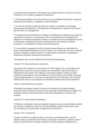 La actuación de las personas y funcionarios que pueden promover el proceso sucesorio
o intervenir en él, tendrá las siguientes limitaciones:
1° El ministerio público cesará de intervenir una vez aprobado el testamento, dictada la
declaratoria de herederos, o reputada vacante la herencia.
2° Los tutores ad-litem cesarán de intervenir cuando a sus pupilos se les designe
representante legal definitivo, o desaparezca la incapacidad o la oposición de intereses
que dio motivo a su designación.
3º La Dirección General Impositiva* deberá ser notificada por cédula de la iniciación de
todo proceso sucesorio. Las actuaciones sólo se le remitirán para la liquidación del
impuesto a la transmisión gratuita de bienes, sin perjuicio de que sus apoderados ejerzan
el control que consideraren necesario. Unicamente será oída cuando se realicen
inventarios o se pretendieren efectuar actos de disposición.
4° La autoridad encargada de recibir la herencia vacante deberá ser notificada en la
forma y oportunidad indicadas en el inciso anterior. Las actuaciones sólo se le remitirán
cuando se reputare vacante la herencia. Su intervención cesará una vez aprobado el
testamento o dictada la declaratoria de herederos.
*Entendemos que se trata de Dirección General de Recaudaciones.
Artículo 719: Intervención de los acreedores.
Sin perjuicio de lo dispuesto en el artículo 3314 del Código Civil, los acreedores sólo
podrán iniciar el proceso sucesorio después de transcurridos cuatro meses desde el
fallecimiento del causante. Sin embargo, el juez podrá ampliar o reducir ese plazo
cuando las circunstancias así lo aconsejaren. Su intervención cesará cuando se presente
al juicio algún heredero o se provea a su representación en forma legal, salvo inacción
manifiesta de éstos, en cuyo supuesto los acreedores podrán activar el procedimiento.
Artículo 720: Beneficio de inventario.
El heredero que quisiere aceptar la herencia con beneficio de inventario deberá
declararlo al juez del proceso sucesorio dentro del plazo establecido porel Código Civil,
computado desde el vencimiento de los nueve días subsiguientes a la muerte del
causante.
Artículo 721: Fallecimiento de herederos.
Si falleciere un heredero o presunto heredero, dejando sucesores, éstos deberán acreditar
ese carácter y comparecer, bajo una sola representación, dentro del plazo que el juez
fije. Se aplicará, en lo pertinente, lo dispuesto en el artículo 54.
Artículo 722: Acumulación.
Cuando se hubiesen iniciado dos juicios sucesorios, uno testamentario y otro ab-
intestato, para su acumulación prevalecerá, en principio; el primero. Quedará a criterio
del juez la aplicación de esta regla, teniendo en cuenta el grado de adelanto de los
 