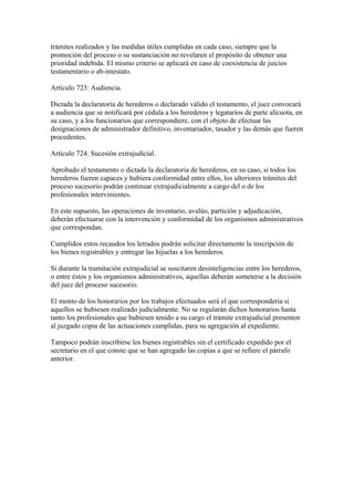 trámites realizados y las medidas útiles cumplidas en cada caso, siempre que la
promoción del proceso o su sustanciación no revelaren el propósito de obtener una
prioridad indebida. El mismo criterio se aplicará en caso de coexistencia de juicios
testamentario o ab-intestato.
Artículo 723: Audiencia.
Dictada la declaratoria de herederos o declarado válido el testamento, el juez convocará
a audiencia que se notificará por cédula a los herederos y legatarios de parte alícuota, en
su caso, y a los funcionarios que correspondiere, con el objeto de efectuar las
designaciones de administrador definitivo, inventariador, tasador y las demás que fueren
procedentes.
Artículo 724: Sucesión extrajudicial.
Aprobado el testamento o dictada la declaratoria de herederos, en su caso, si todos los
herederos fueren capaces y hubiera conformidad entre ellos, los ulteriores trámites del
proceso sucesorio podrán continuar extrajudicialmente a cargo del o de los
profesionales intervinientes.
En este supuesto, las operaciones de inventario, avalúo, partición y adjudicación,
deberán efectuarse con la intervención y conformidad de los organismos administrativos
que correspondan.
Cumplidos estos recaudos los letrados podrán solicitar directamente la inscripción de
los bienes registrables y entregar las hijuelas a los herederos.
Si durante la tramitación extrajudicial se suscitaren desinteligencias entre los herederos,
o entre éstos y los organismos administrativos, aquellas deberán someterse a la decisión
del juez del proceso sucesorio.
El monto de los honorarios por los trabajos efectuados será el que corresponderia si
aquellos se hubiesen realizado judicialmente. No se regularán dichos honorarios hasta
tanto los profesionales que hubiesen tenido a su cargo el trámite extrajudicial presenten
al juzgado copia de las actuaciones cumplidas, para su agregación al expediente.
Tampoco podrán inscribirse los bienes registrables sin el certificado expedido por el
secretario en el que conste que se han agregado las copias a que se refiere el párrafo
anterior.
 
