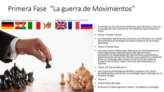 Primera Fase “La guerra de Movimientos”
• Centradas en los esfuerzos alemanes para derrotar a Francia.
Y conseguido esto concentrar los esfuerzos para aniquilar a
Rusia.
• •Foco 1 Frente Francés
• Los alemanes atacarían por sorpresa, Los franceses con ayuda
de los británicos conseguirían parar el avance de las tropas
alemanas.
• •Foco 2 Frente Ruso
• Las cosas fueron fáciles para Alemania, su mal armamento,
mala organización desmotivación del ejército Ruso,
provocaron la desbandada del ejército Ruso y permitiría el
adentramiento del ejército Alemán que esperaría la rendición
Rusa, sin embargo para ocupar un territorio tan extenso,
ocuparía de muchas tropas, esto hizo que detuvieran su
ejército.
• •Foco 3 El Frente Balcánico
• Las tropas austrohúngaras también ocuparon con cierta
facilidad Serbia y Rumania, sin embargo fueron frenados en la
frontera Griega.
• •Foco 4
• Frente Norte de Italia.
• Ni Austria ni Italia lograrían romper las defensas enemigas
 