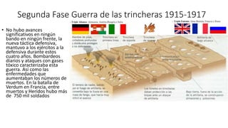Segunda Fase Guerra de las trincheras 1915-1917
• No hubo avances
significativos en ningún
bando en ningún frente, la
nueva táctica defensiva,
mantuvo a los ejércitos a la
defensiva durante estos
cuatro años. Bombardeos
diarios y ataques con gases
tóxico caracterizaba esta
guerra. Así como las
enfermedades que
aumentaban los números de
muertos. En la batalla de
Verdum en Francia, entre
muertos y Heridos hubo más
de 750 mil soldados
 