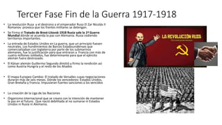 Tercer Fase Fin de la Guerra 1917-1918
• La revolución Rusa y el destrono a el emperador Ruso El Zar Nicolás II
Romanov provoca que los frentes militares se detengan.
• Se Firma el Tratado de Brest-Litovsk 1918 Rusia sale la 1ª Guerra
Mundial dónde se acuerda la paz con Alemania. Rusia cediendo
territorios importantes.
• La entrada de Estados Unidos en La guerra, que un principio fuesen
neutrales. Los hundimientos de Barcos Estadounidenses que
comercializaban con Inglaterra por parte de los submarinos
alemanes, fue la justificación para que entraran a Francia con más de
cuatro millones soldados, fue determinante para que el ejército
alemán fuera destrozado.
• El Káiser alemán Guillermo Segundo dimitió y firmo la rendición así
como Austria Hungría y el resto de los Aliados
• El mapa Europeo Cambio: El tratado de Versalles cuyas negociaciones
duraran más de seis meses. Dónde los vencedores: Estados Unidos,
Gran Bretaña y Francia. Impusieran fuertes sanciones a los vencidos
• La creación de la Liga de las Naciones
• Organismo internacional que se creara con la intención de mantener
la paz en el futuro. Que nació debilitada al no sumarse ni Estados
Unidos ni Rusia ni Alemania.
 