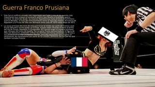 Guerra Franco Prusiana
• Este fue el conflicto armado más importante que hubo y uno de los eventos más
importantes que preparo el escenario político que llevaría a la primera guerra
mundial. Se extiende desde las Guerras Napoleónicas hasta el inicio de la Primera
Guerra Mundial, se trata del enfrentamiento entre el Segundo Imperio de Francia de
Napoleón y la Prusia de Otto von Bismarck entre Julio de 1870 hasta Mayo de 1871.
• La causa principal del inicio de esta guerra fue el miedo por parte de Francia a que
Prusia obtuviera mucho poder en Europa. España había ofrecido el trono al primo
del rey de Prusia, Napoleón III (Emperador de Francia) exigió al monarca prusiano
que rehusara del trono de España. Por su parte Prusia representada en la figura de
Otto von Bismarck, pretendía unificar los distintos territorios existentes en Prusia y
sus alrededores y crear el Imperio Alemán, para ello necesitaba que surgiera un
sentimiento de nacionalismo por parte de los estados alemanes del Sur por los que
también luchaba Francia
 