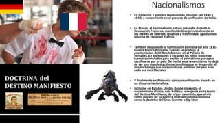 Nacionalismos
• En Italia con 2 grandes revoluciones italianas (en 1830 y
1848) y nuevamente en el proceso de unificación de Italia.
• En Francia el nacionalismo estuvo presente durante la
Revolución Francesa, manifestándose principalmente en
los ideales de libertad, igualdad y fraternidad; agudizando
la lucha de clases en Francia.
• También después de la humillación alemana del año 1871-
Guerra Franco-Prusiana, cuando se produjo la
proclamación del II Reich Alemán en el Palacio de
Versalles. En los hogares y escuelas los niños franceses
fueron estimulados para exaltar el patriotismo y aceptar
sacrificarse por su país. De hecho este revanchismo no deja
de ser una manifestación nacionalista que se desarrolló al
mismo tiempo que las estructuras políticas del país eran
cada vez más liberales
• Y finalmente en Alemania con su reunificación basada en
un discurso nacionalista.
• Inclusive en Estados Unidos donde no existía el
nacionalismo clásico, este halló su semejante en la teoría
del Destino Manifiesto, de origen calvinista, que sirvió
como alegato de su política intervencionista conocida
como la doctrina del Gran Garrote o Big Stick
 