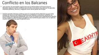 Conflicto en los Balcanes
• Fue una de las principales causas para que se desarrollara la Primera Guerra
Mundial, dado al enorme conflicto que en ellas se produjo marcado por los grandes
intereses políticos, étnicos y religiosos entre varios países de Europa.
• Existían grandes intereses políticos para la ocupación de los Balcanes ya que estas
estaban en dominio del Imperio Otomano que debido a anteriores conflictos se
encontraba intensamente debilitado, por lo que los países de la Liga Balcánica (Serbia,
Grecia, Bulgaria y Montenegro) escogieron ese momento para atacar con un ejército
mucho más numeroso que el ejército turco.
 