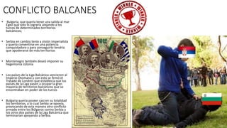 CONFLICTO BALCANES
• Bulgaria, que quería tener una salida al mar
Egeo que solo lo lograría alejando a los
turcos de determinados territorios
balcánicos;
• Serbia en cambio tenía a visión imperialista
y quería convertirse en una potencia
conquistadora y para conseguirlo tendría
que apoderarse de más territorios
• Montenegro también deseó imponer su
hegemonía colonia
• Los países de la Liga Balcánica vencieron al
Imperio Otomano y con esto se firmó el
Tratado de Londres que establecía que los
países de la Liga pasen a ocupar la gran
mayoría de territorios balcánicos que se
encontraban en poder de los turcos
• Bulgaria quería poseer casi en su totalidad
los territorios, a lo cual Serbia se oponía,
provocando de esta manera otro conflicto
armado entre los Búlgaros contra Serbia y
los otros dos países de la Liga Balcánica que
terminarían apoyando a Serbia.
 