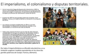 El imperialismo, el colonialismo y disputas territoriales.
• Con el inicio de la Segunda Revolución Industrial en 1850 se
inició un formidable desarrollo económico en Europa que este
mismo dio origen a 2 procesos: el nacimiento del Imperialismo
Europeo y el proceso de colonización masiva de África
• A partir de 1870 las tres grandes potencias europeas: Gran
Bretaña, Francia y el Imperio Alemán se lanzaron a la conquista
de África.
• Los colonos europeos establecidos en África y en Asia
demandaban la adquisición de productos acordes a sus
necesidades y a una forma de vida occidental
• Todos estos avances hicieron que el nivel de vida mejorara
considerable en Europa y la sensación de bienestar unida al
sentimiento nacionalista generó que el imperialismo se
convirtiera en la ideología política predominante: las grandes
potencias creían que debido a su superioridad cultural y
económica (que unido a las creencias racistas de la
superioridad de la raza blanca sobre el resto de razas) les
otorgaba el derecho de gobernar y explotar económicamente a
todos aquellos que eran inferiores a ellos (darwinismo social).
Ya no eran naciones, eran imperios destinados a gobernar el
mundo
Por todo el Imperio Británico se difundió esta doctrina y a su
imitación surgieron modelos equivalentes en las otras dos
grandes potencias de Europa: Francia y Alemania.
 