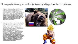El imperialismo, el colonialismo y disputas territoriales.
• El primer objetivo se logró con la Guerra
de Crimea (18531856), en la cual, la
ambición rusa para expandirse hacia el
Mediterráneo a través de los territorios del
débil Imperio Turco fue detenida por una
coalición entre Francia e Inglaterra. Años
después, a esta guerra perdida se sumó la
derrota frente al inicial Imperio Japonés en
la Guerra Ruso-Japonesa (1904-1905), la
cual detuvo momentáneamente la
expansión rusa en Asia.
• estas dos derrotas no frenaron los objetivos
estratégicos rusos a largo plazo. Por otro
lado, el militarismo, dominante en la
política exterior rusa, sumado a una
ideología dominada por el nacionalismo
paneslavo hizo que Rusia decidiera apoyar
abiertamente las ambiciones
independentistas de Serbia frente a
Austria. Este apoyo, a la larga conllevaba
enfrentarse a Austria y Alemania, pero
contando con su enorme cantidad de
personal y el apoyo de Francia, Rusia no
temía meterse en una gran guerra europea
de la que pensaba que solo podía obtener
beneficios y ganancias territoriales. Por
desgracia para ellos, Rusia sería el único
país del bando vencedor que acabaría
completamente derrotado
 