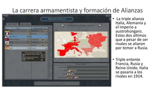 La carrera armamentista y formación de Alianzas
• La triple alianza
Italia, Alemania y
el imperio a
austrohúngaro.
Estos dos últimos
que a pesar de ser
rivales se aliaron
por temor a Rusia.
• Triple entente
Francia, Rusia y
Reino Unido. Italia
se pasaría a los
rivales en 1914.
 