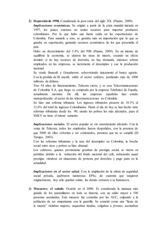 2) Depresión de 1998. Considerada la peor crisis del siglo XX. (Pizano, 2009).
Implicaciones económicas. Se originó a partir de la crisis mundial iniciada en
1997, los países externos no tenían recursos para importar productos
colombianos. Por lo que hubo una fuerte caída en las exportaciones de
Colombia. Para sumarle a esto, se gastaba más en importación que lo que se
ganaba en exportación, gastando recursos económicos de los que prescindía el
país.
Hubo un decrecimiento del 5.4% del PIB (Pizano, 2009). En un intento de
equilibrar la economía, se alzaron las tasas de interés, creando un efecto
dominó: si no hay recursos de inversión, no hay demanda, entonces sobran
empleados en las empresas, se incrementa el desempleo y cae la producción
nacional.
Se vende Bancafé y Granahorrar, sobreviviendo únicamente el banco agrario.
Con la pérdida de B| ancafé, sufrió el sector cafetero, perdiendo más de 1000
millones de dólares.
Tras 54 años de funcionamiento, Telecom cierra, y se crea Telecomunicaciones
de Colombia S.A, que luego es comprada por la empresa Telefónica de España,
actualmente movistar. De allí, las empresas españolas han estado
monopolizando el sector de las telecomunicaciones en Colombia.
Se hizo una reforma tributaria. Los ingresos tributarios pasaron de 10.3% al
12.6% del total de ingresos Colombianos. Hasta el día de hoy se han hecho siete
reformas tributarias desde los 90, siendo los pobres los más afectados, pues el
SMLV no tiene el mismo aumento.
Implicaciones sociales. El sector popular se vio enormemente afectado. Con la
venta de Telecom, todos los empleados fueron despedidos, con la promesa de
que 5000 de ellos volverían a ser contratados, promesa que no se cumplió (El
Tiempo, 2003).
Con las reformas tributarias y la tasa del desempleo en Colombia, la brecha
social entre ricos y pobres se hizo abismal.
Los cafeteros, quienes previamente gozaban de prestigio social, se vieron en
pérdidas debido a la reducción del fondo nacional del café, reduciendo aquel
prestigio, viéndose en situaciones de protesta por derechos y pago justo en la
actualidad.
Implicaciones en el sector salud. Con la ampliación de la oferta de seguridad
social privada, quebraron numerosas EPSs, de cuarenta que surgieron
originalmente, hoy sólo quedan veinte, las demás cerraron o se fusionaron.
3) Masacres: el salado. Ocurrió en el 2000. Es considerada la matanza más
grande de los paramilitares en toda su historia, con un saldo mayor a 100
personas asesinadas. Esta masacre fue cometida por las AUC, culpando a la
población de ser simpatizante con la guerrilla. Se cometió como una “fiesta de
la muerte” violaban mujeres, saqueaban tiendas, colgaban a jóvenes, asesinaban
 