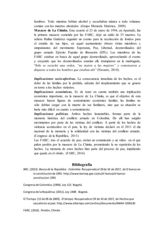 hombres. Todo mientras bebían alcohol y escuchaban música a todo volumen,
comían con los muertos alrededor. (Grupo Memoria Histórica, 2009).
Masacre de La Chinita. Esta ocurrió el 23 de enero de 1994, en Apartadó, fue
la primera masacre cometida por las FARC, dejó un saldo de 35 muertos. La
señora Rufina Gutiérrez organizó un evento para la recolección de fondos para
el estudio de sus hijos, en aquel asentamiento obrero vivían miembros y
simpatizantes del movimiento Esperanza, Paz, Libertad, desmovilizados del
grupo armado Ejército Popular de liberación (EPL). Los miembros de las
FARC estaban en busca de aquel grupo desmovilizado, aprovechando el evento
y creyendo que los desmovilizados estarían allí, irrumpieron en la madrugada,
“Sólo se escuchó una orden, “no maten a las mujeres” y comenzaron a
disparar a todos los hombres que estaban ahí” (Navarro, 2014).
Implicaciones socio-afectivas. La consecuencia inmediata de los hechos, es el
dolor de las familias por la pérdida, además del desplazamiento que se genera
en torno a los hechos violentos.
Implicaciones económicas. Es de tener en cuenta también una implicación
económica importante, en la masacre de La Chinita, es que el objetivo de esta
masacre fueron figuras de sostenimiento económico familiar; las familias no
sólo debían cargar con la muerte de sus familiares, sino que su situación se
haría más difícil en cuanto a sostenimiento.
Implicaciones políticas. Ambos hechos lamentables, forman parte de la
memoria histórica del conflicto armado en Colombia. De allí han surgido
movimientos por parte de las víctimas del conflicto. A partir de los hechos de
violencia acontecidos en el país, la ley de víctimas declaró en el 2011 el día
nacional de la memoria y la solidaridad con las víctimas del conflicto armado.
(Congreso de la República, 2011)
Las FARC, tras el acuerdo de paz, envían un comunicado y un video en el que
piden perdón por la masacre de La Chinita, prometiendo la no repetición de los
hechos. La memoria de estos hechos hizo parte del proceso de paz, impidiendo
que quede en el olvido. (FARC, 2016)
Bibliografía
BRC. (2013). Banco de la República - Colombia.Recuperadoel 29de 10 de 2017, de El banco en
la constituciónde 1991: http://www.banrep.gov.co/es/el-banco/el-banco-
constitucion-1991
Congresode Colombia.(1994). Ley 115. Bogotá.
Congresode laRepública.(2011). Ley 1448 . Bogotá.
El Tiempo.(15 de 09 de 2003). El tiempo.Recuperadoel 29 de 10 de 2017, de Hechosque
sacudieronal país: http://www.eltiempo.com/archivo/documento/MAM-1030130
FARC.(2016). Perdón,Chinita.
 