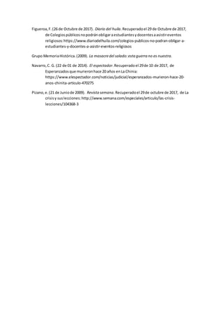 Figueroa,F.(26 de Octubre de 2017). Diario del huila.Recuperadoel 29 de Octubre de 2017,
de Colegiospúblicosnopodránobligaraestudiantesydocentesaasistireventos
religiosos:https://www.diariodelhuila.com/colegios-publicos-no-podran-obligar-a-
estudiantes-y-docentes-a-asistir-eventos-religiosos
Grupo MemoriaHistórica.(2009). La masacredel salado:esta guerra no es nuestra.
Navarro,C. G. (22 de 01 de 2014). El espectador.Recuperadoel 29de 10 de 2017, de
Esperanzadosque murieronhace 20 años enLa Chinia:
https://www.elespectador.com/noticias/judicial/esperanzados-murieron-hace-20-
anos-chinita-articulo-470275
Pizano,e.(21 de Juniode 2009). Revista semana.Recuperadoel 29de octubre de 2017, de La
crisisy suslecciones:http://www.semana.com/especiales/articulo/las-crisis-
lecciones/104368-3
 