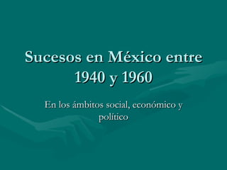 Sucesos en México entre 1940 y 1960 En los ámbitos social, económico y político 
