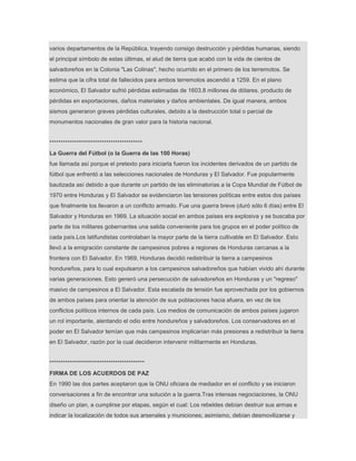 varios departamentos de la República, trayendo consigo destrucción y pérdidas humanas, siendo
el principal símbolo de estas últimas, el alud de tierra que acabó con la vida de cientos de
salvadoreños en la Colonia "Las Colinas", hecho ocurrido en el primero de los terremotos. Se
estima que la cifra total de fallecidos para ambos terremotos ascendió a 1259. En el plano
económico, El Salvador sufrió pérdidas estimadas de 1603.8 millones de dólares, producto de
pérdidas en exportaciones, daños materiales y daños ambientales. De igual manera, ambos
sismos generaron graves pérdidas culturales, debido a la destrucción total o parcial de
monumentos nacionales de gran valor para la historia nacional.
*****************************************
La Guerra del Fútbol (o la Guerra de las 100 Horas)
fue llamada así porque el pretexto para iniciarla fueron los incidentes derivados de un partido de
fútbol que enfrentó a las selecciones nacionales de Honduras y El Salvador. Fue popularmente
bautizada así debido a que durante un partido de las eliminatorias a la Copa Mundial de Fútbol de
1970 entre Honduras y El Salvador se evidenciaron las tensiones políticas entre estos dos países
que finalmente los llevaron a un conflicto armado. Fue una guerra breve (duró sólo 6 días) entre El
Salvador y Honduras en 1969. La situación social en ambos países era explosiva y se buscaba por
parte de los militares gobernantes una salida conveniente para los grupos en el poder político de
cada país.Los latifundistas controlaban la mayor parte de la tierra cultivable en El Salvador. Esto
llevó a la emigración constante de campesinos pobres a regiones de Honduras cercanas a la
frontera con El Salvador. En 1969, Honduras decidió redistribuir la tierra a campesinos
hondureños, para lo cual expulsaron a los campesinos salvadoreños que habían vivido ahí durante
varias generaciones. Esto generó una persecución de salvadoreños en Honduras y un "regreso"
masivo de campesinos a El Salvador. Esta escalada de tensión fue aprovechada por los gobiernos
de ambos países para orientar la atención de sus poblaciones hacia afuera, en vez de los
conflictos políticos internos de cada país. Los medios de comunicación de ambos países jugaron
un rol importante, alentando el odio entre hondureños y salvadoreños. Los conservadores en el
poder en El Salvador temían que más campesinos implicarían más presiones a redistribuir la tierra
en El Salvador, razón por la cual decidieron intervenir militarmente en Honduras.
******************************************
FIRMA DE LOS ACUERDOS DE PAZ
En 1990 las dos partes aceptaron que la ONU oficiara de mediador en el conflicto y se iniciaron
conversaciones a fin de encontrar una solución a la guerra.Tras intensas negociaciones, la ONU
diseño un plan, a cumplirse por etapas, según el cual: Los rebeldes debían destruir sus armas e
indicar la localización de todos sus arsenales y municiones; asimismo, debían desmovilizarse y
 
