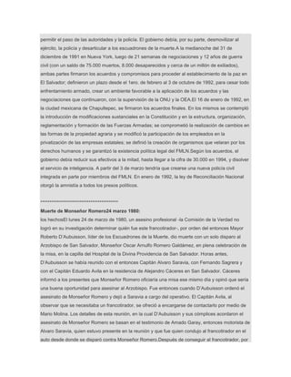 permitir el paso de las autoridades y la policía. El gobierno debía, por su parte, desmovilizar al
ejército, la policía y desarticular a los escuadrones de la muerte.A la medianoche del 31 de
diciembre de 1991 en Nueva York, luego de 21 semanas de negociaciones y 12 años de guerra
civil (con un saldo de 75.000 muertos, 8.000 desaparecidos y cerca de un millón de exiliados),
ambas partes firmaron los acuerdos y compromisos para proceder al establecimiento de la paz en
El Salvador; definieron un plazo desde el 1ero. de febrero al 3 de octubre de 1992, para cesar todo
enfrentamiento armado, crear un ambiente favorable a la aplicación de los acuerdos y las
negociaciones que continuaron, con la supervisión de la ONU y la OEA.El 16 de enero de 1992, en
la ciudad mexicana de Chapultepec, se firmaron los acuerdos finales. En los mismos se contempló
la introducción de modificaciones sustanciales en la Constitución y en la estructura, organización,
reglamentación y formación de las Fuerzas Armadas; se comprometió la realización de cambios en
las formas de la propiedad agraria y se modificó la participación de los empleados en la
privatización de las empresas estatales; se definió la creación de organismos que velaran por los
derechos humanos y se garantizó la existencia política legal del FMLN.Según los acuerdos, el
gobierno debía reducir sus efectivos a la mitad, hasta llegar a la cifra de 30.000 en 1994, y disolver
el servicio de inteligencia. A partir del 3 de marzo tendría que crearse una nueva policía civil
integrada en parte por miembros del FMLN. En enero de 1992, la ley de Reconciliación Nacional
otorgó la amnistía a todos los presos políticos.
******************************************
Muerte de Monseñor Romero24 marzo 1980:
los hechosEl lunes 24 de marzo de 1980, un asesino profesional -la Comisión de la Verdad no
logró en su investigación determinar quién fue este francotirador-, por orden del entonces Mayor
Roberto D’Aubuisson, líder de los Escuadrones de la Muerte, dio muerte con un solo disparo al
Arzobispo de San Salvador, Monseñor Oscar Arnulfo Romero Galdámez, en plena celebración de
la misa, en la capilla del Hospital de la Divina Providencia de San Salvador. Horas antes,
D’Aubuisson se había reunido con el entonces Capitán Alvaro Saravia, con Fernando Sagrera y
con el Capitán Eduardo Avila en la residencia de Alejandro Cáceres en San Salvador. Cáceres
informó a los presentes que Monseñor Romero oficiaría una misa ese mismo día y opinó que sería
una buena oportunidad para asesinar al Arzobispo. Fue entonces cuando D’Aubuisson ordenó el
asesinato de Monseñor Romero y dejó a Saravia a cargo del operativo. El Capitán Avila, al
observar que se necesitaba un francotirador, se ofreció a encargarse de contactarlo por medio de
Mario Molina. Los detalles de esta reunión, en la cual D’Aubuisson y sus cómplices acordaron el
asesinato de Monseñor Romero se basan en el testimonio de Amado Garay, entonces motorista de
Alvaro Saravia, quien estuvo presente en la reunión y que fue quien condujo al francotirador en el
auto desde donde se disparó contra Monseñor Romero.Después de conseguir al francotirador, por
 