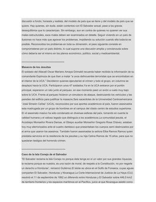 discusión a fondo, honesta y realista, del modelo de país que se tiene y del modelo de país que se
quiere. Hay quienes, sin duda, están contentos con El Salvador actual, pese a los graves
desequilibrios que lo caracterizan. Sin embargo, aun en contra de quienes no quieren ver sus
males estructurales, esos males deben ser examinados en detalle. Seguir viviendo en un país de
ilusiones no hace más que agravar los problemas, impidiendo su solución cuando ella todavía es
posible. Reconocidos los problemas en toda su dimensión, el paso siguiente consiste en
comprometerse por un país distinto, lo cual supone una discusión amplia y concienzuda sobre
cómo debería ser el mismo en los planos económico, político, social y medioambiental.
*******************************************
Masacre de los Jesuitas
El soldado del Atlacatl Oscar Mariano Amaya Grimaldi recuerda haber recibido la información de su
comandante Espinoza de que iban a matar ―a unos delincuentes terroristas que se encontraban en
el interior de la UCA.‖ Decidieron quienes ejecutarían el crimen y todo el grupo, en columna se
desplazó hacia la UCA. Participaron unos 47 soldados.Ya en la UCA entraron por el portón
principal, esperaron un rato junto al parqueo, en ese momento pasó un avión a vuelo muy bajo
sobre la UCA. Frente al parqueo hicieron un simulacro de ataque, destrozando los vehículos y las
paredes del edificio para justificar la masacre.Seis sacerdotes de la Universidad Centroamericana
―José Simeón Cañas‖ (UCA), reconocidos por sus aportes académicos al país, fueron asesinados
esta madrugada por un grupo de hombres en el campus del citado centro de estudios superiores.
El vil asesinato masivo ha sido condenado en diversas esferas del país, tomando en cuenta la
calidad humana y el valioso legado que distinguía a los académicos.La comunidad jesuita, el
Arzobispo Monseñor Rivera Damas, el Obispo auxiliar Monseñor Gregorio Rosa Chávez, estaban
hoy muy aterrorizados ante el cuadro dantesco que presentaban los cuerpos semi destrozados por
el arma que usaron los asesinos. También fueron asesinadas la señora Elba Ramos Ramos quien
prestaba servicios en la residencia de los jesuitas y su hija Celina Ramos de 15 años, para que no
quedaran testigos del horrendo crimen.
********************************************
Caso de la Isla Conejo de el Salvador
―El Salvador reclama la Isla Conejo no porque ésta tenga en sí un valor por sus grandes riquezas,
la reclama porque es nuestra, es una razón de moral, de respeto a la Constitución, no por negarle
un derecho a Honduras‖, remarcó Gutiérrez.El islote se ubica en el Golfo de Fonseca, cuyas aguas
comparten El Salvador, Honduras y Nicaragua.La Corte Internacional de Justicia de La Haya (CIJ)
resolvió el 11 de septiembre de 1992 un diferendo entre Honduras y El Salvador sobre 446,5 km2
de territorio fronterizo y los espacios marítimos en el Pacífico, juicio al que Nicaragua asistió como
 