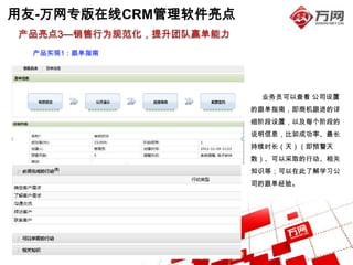 用友-万网专版在线CRM管理软件亮点
产品亮点3—销售行为规范化，提升团队赢单能力
  产品实现1：跟单指南




                          业务员可以查看 公司设置
                         的跟单指南，即商机跟进的详
                         细阶段设置，以及每个阶段的
                         说明信息，比如成功率、最长
                         持续时长（天）（即预警天
                         数）、可以采取的行动、相关
                         知识等；可以在此了解学习公
                         司的跟单经验。
 