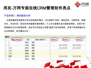 用友-万网专版在线CRM管理软件亮点
产品实现2：商机跟进分析
 从商机跟进的角度来分析当前的跟单情况，可以按客户名称、商机名称、当前阶段、持续
时长、末访时间、受访时间来查看各商机情况；个人可以查看未及时跟进的商机、在某个阶
段持续时长过长的商机等；老总可以识别全公司里 跟进不及时的商机、在某个阶段持续时长
过长的商机，给予重点关注；
 