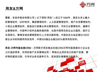 用友&万网

用友：友软件股份有限公司（以下简称“用友”）成立于1988年，是亚太本土最大
的管理软件、ERP软件、集团管理软件、人力资源管理软件、客户关系管理软件、
小型企业管理软件、财政及行政事业单位管理软件、汽车行业管理软件、烟草行
业管理软件、内部审计软件及服务提供商，也是中国领先的企业云服务、医疗卫
生信息化、管理咨询及管理信息化人才培训提供商。中国及亚太地区超过150万
家企业与机构使用用友软件，中国500强企业超过60%使用用友软件。


用友-万网专版在线CRM：万网联手用友推出在线CRM万网专版是面向小企业全
力打造的简单、实用的客户关系管理应用！ 帮助企业用好自己的客户资源、管
好商机跟进过程、引导好业务员跟单行为，促进团队销售能力的提升。
 