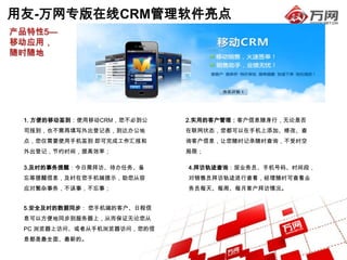 用友-万网专版在线CRM管理软件亮点
产品特性5—
移动应用，
随时随地




 1. 方便的移动签到：使用移动CRM，您不必到公   2.实用的客户管理：客户信息随身行，无论是否
 司报到，也不需再填写外出登记表，到达办公地      在联网状态，您都可以在手机上添加、修改、查
 点，您仅需要使用手机签到 即可完成工作汇报和     询客户信息，让您随时记录随时查询，不受时空
 外出登记，节约时间，提高效率；            局限；

 3.及时的事务提醒：今日需拜访、待办任务、备     4.拜访轨迹查询：按业务员、手机号码、时间段，
 忘等提醒信息，及时在您手机端提示，助您从容      对销售员拜访轨迹进行查看，经理随时可查看业
 应对繁杂事务，不误事，不忘事；            务员每天、每周、每月客户拜访情况。


 5.安全及时的数据同步： 您手机端的客户、日程信
 息可以方便地同步到服务器上，从而保证无论您从
 PC 浏览器上访问、或者从手机浏览器访问，您的信
 息都是最全面、最新的。
 