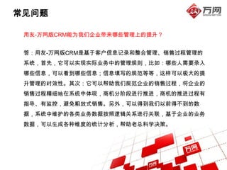 常见问题

 用友-万网版CRM能为我们企业带来哪些管理上的提升？


 答：用友-万网版CRM是基于客户信息记录和整合管理、销售过程管理的
 系统，首先，它可以实现实际业务中的管理规则，比如：哪些人需要录入
 哪些信息，可以看到哪些信息；信息填写的规范等等，这样可以极大的提
 升管理的时效性。其次：它可以帮助我们规范企业的销售过程，将企业的
 销售过程精细地在系统中体现，商机分阶段进行推进，商机的推进过程有
 指导、有监控，避免粗放式销售。另外，可以得到我们以前得不到的数
 据，系统中维护的各类业务数据按照逻辑关系进行关联，基于企业的业务
 数据，可以生成各种维度的统计分析，帮助老总科学决策。
 