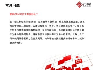 常见问题

 使用CRM对员工有何好处？


 答：使工作任务条理 清楚，业务查询方便快捷，信息传递准确完整。员工
 可以管理自己的日程，设置日程提示，更好、更及时地服务客户。每个员
 工的工作需要其他同事帮助时，可以实现协作，系统能够很好地支持以客
 户为中心的协同配合，并帮助员工加强以客户为中心的意识。此外，员工
 可以使用网络营销，在各大网站、论坛等地方捕捉更多的潜在客户，抓取
 更多的商机。
 
