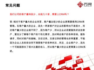 常见问题

 我们公司的客户量特别少，也就几十家，需要上CRM吗？


 答: 相对于客户量大的企业而言，客户量比较少的企业更需要使用CRM来
 管理。在客户量大的企业，流失一两家客户对企业的影响也不是很大，而
 对客户量少的企业就不同了，因为客户少，所以企业必须要服务好这些客
 户，要充分了解每个客户的个性化需求，及时响应客户的各种咨询、服务
 请求，同时对客户的接触、交往记录、交易记录的管理也非常重要，不能
 因为企业人员的变动而不清楚客户的各种状况，而且，企业客户少，流失
 一个可能就损失了很大比重的收入，所以客户量少的企业更需要上CRM系
 统。
 