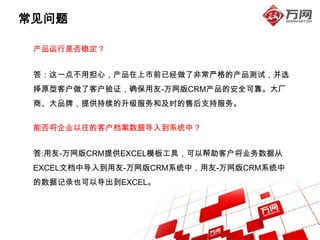 常见问题

 产品运行是否稳定？


 答：这一点不用担心，产品在上市前已经做了非常严格的产品测试，并选
 择原型客户做了客户验证，确保用友-万网版CRM产品的安全可靠。大厂
 商、大品牌，提供持续的升级服务和及时的售后支持服务。


 能否将企业以往的客户档案数据导入到系统中？


 答:用友-万网版CRM提供EXCEL模板工具，可以帮助客户将业务数据从
 EXCEL文档中导入到用友-万网版CRM系统中，用友-万网版CRM系统中
 的数据记录也可以导出到EXCEL。
 