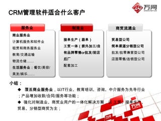 CRM管理软件适合什么客户

  服务业               制造业        商贸流通业
商业服务业
               接单生产（跟单）       贸易型公司
计算机服务和软件业
               工贸一体（委外加工/自    简单渠道分销型公司
租赁和商务服务业
               有品牌零售or批发/前店   批发/批零兼营型公司
教育/交通运输
               后厂             店面零售/连锁型公司
物流仓储……
               配套加工
生活服务业：餐饮/美容/
美发/娱乐……

小结：
  覆盖商业服务业，以IT行业、教育培训、咨询、中介服务为先导行业
 ；产品增加收款/合同/服务等功能；
  强化对制造业、商贸业用户的一体化解决方案，以 工贸、接单生产、
 贸易、分销型商贸为主；
 