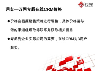 用友—万网专版在线CRM价格

价格会根据销售策略进行调整，具体价格请与

 您的渠道经理取得联系并获取相关信息

考虑到企业实际应用的需要，在线CRM为3用户

 起卖。
 