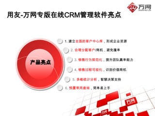 用友-万网专版在线CRM管理软件亮点


          1. 建立全面的客户中心库，形成企业资源

           2. 合理分配客户/商机，避免撞单

             3. 销售行为规范化，提升团队赢单能力
   产品亮点
             4. 销售过程可视化，识别价值商机

            5. 多维统计分析，智慧决策支持

          6. 预置常用查询，简单易上手
 