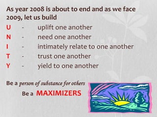 As year 2008 is about to end and as we face
2009, let us build
U - uplift one another
N - need one another
I - intimately relate to one another
T - trust one another
Y - yield to one another
Be a person of substance for others
Be a MAXIMIZERS
 
