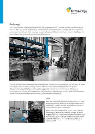 Das Konzept
Zum Einsatz kam der Small Business Server 2011 im Zusammenspiel mit Exchange Online aus dem Produktrah-
men von Office 365. Durch die Anbindung des Warenwirtschaftssystem an die Exchange-Webservices könnenn
nun Kundeninformationen direkt versendet werden. Außendienst-Mitarbeiter erhielten sicheren Zugriff über mo-
bile Geräte auf alle wichtigen Informationen und Dokumente.




Von nun an werden alle Firmendaten zentral bereitgestellt, Client-Backups automatisiert und alle Benutzer haben
SSO-fähige Konten im Active Directory erhalten. Mit DeskCenter hat außerdem eine effiziente System-
Managementlösung und Softwareverteilung Einzug gehalten. So werden nun nicht nur die Windows7-
Betriebssysteme, inklusive aller Updates zentral bereitgestellt und gemanaged, sondern auch alle Softwarepake-
te vom Administrationsarbeitsplatz konfiguriert, lizenzüberwacht und verteilt


                                                     Fazit
                                                     Nach dem Projektende sind sowohl der Inhaber als auch seine
                                                     Mitarbeiter überzeugt: Microsoft-Technologien bieten uns ein
                                                     angenehmes, schnelles Arbeiten. Wir können uns endlich auf
                                                     unsere eigentliche Arbeit konzentrieren.

                                                     Alfred Lindlau, Geschäftsführer der Lindlau GmbH: „Seit der
                                                     Umstellung auf Microsoft läuft alles viel flüssiger, die Benut-
                                                     zung ist einfach und der Außendienst ist motiviert wie nie zuvor.
                                                     ProTechnology setzte das Projekt in höchster Qualität und mit
                                                     starkem fachlichen Know-How um. Ehrlich, das hätte ich so
                                                     nicht erwartet.“
 